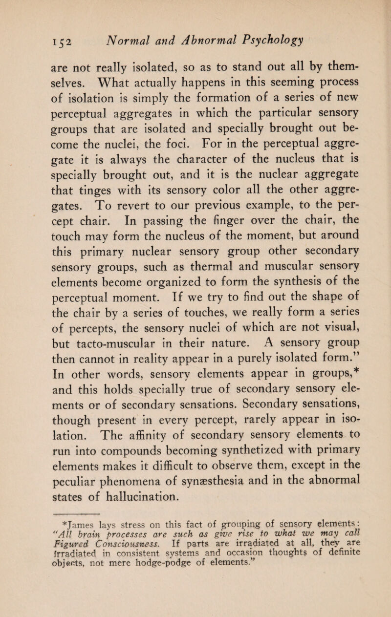 are not really isolated, so as to stand out all by them¬ selves. What actually happens in this seeming process of isolation is simply the formation of a series of new perceptual aggregates in which the particular sensory groups that are isolated and specially brought out be¬ come the nuclei, the foci. For in the perceptual aggre¬ gate it is always the character of the nucleus that is specially brought out, and it is the nuclear aggregate that tinges with its sensory color all the other aggre¬ gates. To revert to our previous example, to the per¬ cept chair. In passing the finger over the chair, the touch may form the nucleus of the moment, but around this primary nuclear sensory group other secondary sensory groups, such as thermal and muscular sensory elements become organized to form the synthesis of the perceptual moment. If we try to find out the shape of the chair by a series of touches, we really form a series of percepts, the sensory nuclei of which are not visual, but tacto-muscular in their nature. A sensory group then cannot in reality appear in a purely isolated form.” In other words, sensory elements appear in groups,* and this holds specially true of secondary sensory ele¬ ments or of secondary sensations. Secondary sensations, though present in every percept, rarely appear in iso¬ lation. The affinity of secondary sensory elements to run into compounds becoming synthetized with primary elements makes it difficult to observe them, except in the peculiar phenomena of synaesthesia and in the abnormal states of hallucination. *James lays stress on this fact of grouping of sensory elements: “All brain processes are such as give rise to what we may call Figured Consciousness. If parts are irradiated at all, they are Irradiated in consistent systems and occasion thoughts of definite objects, not mere hodge-podge of elements.”