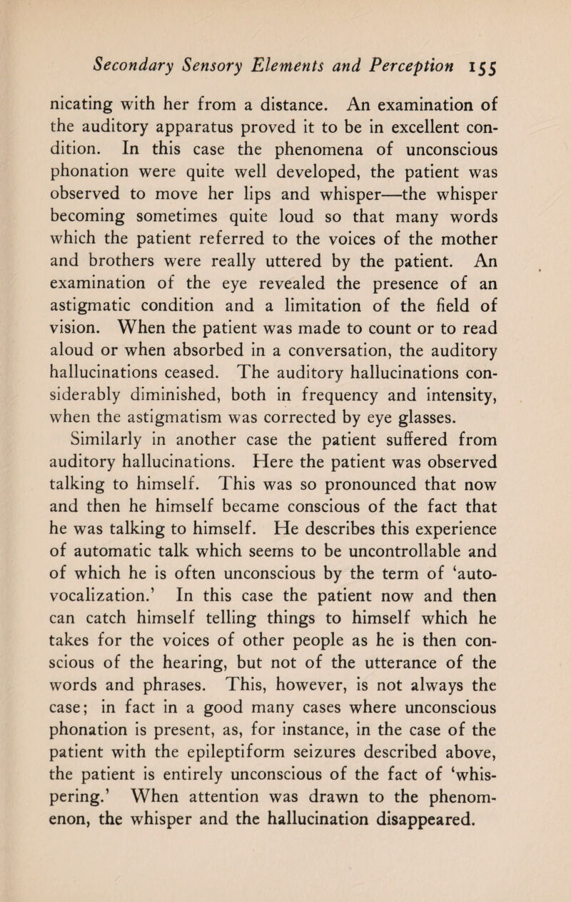 nicating with her from a distance. An examination of the auditory apparatus proved it to be in excellent con¬ dition. In this case the phenomena of unconscious phonation were quite well developed, the patient was observed to move her lips and whisper—the whisper becoming sometimes quite loud so that many words which the patient referred to the voices of the mother and brothers were really uttered by the patient. An examination of the eye revealed the presence of an astigmatic condition and a limitation of the field of vision. When the patient was made to count or to read aloud or when absorbed in a conversation, the auditory hallucinations ceased. The auditory hallucinations con¬ siderably diminished, both in frequency and intensity, when the astigmatism was corrected by eye glasses. Similarly in another case the patient suffered from auditory hallucinations. Here the patient was observed talking to himself. This was so pronounced that now and then he himself became conscious of the fact that he was talking to himself. He describes this experience of automatic talk which seems to be uncontrollable and of which he is often unconscious by the term of ‘auto- vocalization.’ In this case the patient now and then can catch himself telling things to himself which he takes for the voices of other people as he is then con¬ scious of the hearing, but not of the utterance of the words and phrases. This, however, is not always the case; in fact in a good many cases where unconscious phonation is present, as, for instance, in the case of the patient with the epileptiform seizures described above, the patient is entirely unconscious of the fact of ‘whis¬ pering.’ When attention was drawn to the phenom¬ enon, the whisper and the hallucination disappeared.
