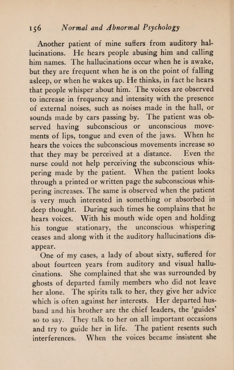 Another patient of mine suffers from auditory hal¬ lucinations. He hears people abusing him and calling him names. The hallucinations occur when he is awake, but they are frequent when he is on the point of falling asleep, or when he wakes up. He thinks, in fact he hears that people whisper about him. The voices are observed to increase in frequency and intensity with the presence of external noises, such as noises made in the hall, or sounds made by cars passing by. The patient was ob¬ served having subconscious or unconscious move¬ ments of lips, tongue and even of the jaws. When he hears the voices the subconscious movements increase so that they may be perceived at a distance. Even the nurse could not help perceiving the subconscious whis¬ pering made by the patient. When the patient looks through a printed or written page the subconscious whis¬ pering increases. The same is observed when the patient is very much interested in something or absorbed in deep thought. During such times he complains that he hears voices. With his mouth wide open and holding his tongue stationary, the unconscious whispering ceases and along with it the auditory hallucinations dis¬ appear. One of my cases, a lady of about sixty, suffered for about fourteen years from auditory and visual hallu¬ cinations. She complained that she was surrounded by ghosts of departed family members who did not leave her alone. The spirits talk to her, they give her advice which is often against her interests. Her departed hus¬ band and his brother are the chief leaders, the ‘guides’ so to say. They talk to her on all important occasions and try to guide her in life. The patient resents such interferences. When the voices became insistent she