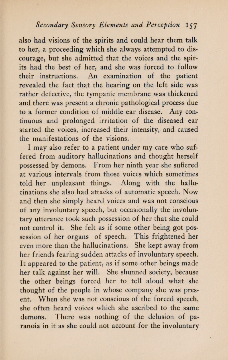 also had visions of the spirits and could hear them talk to her, a proceeding which she always attempted to dis¬ courage, but she admitted that the voices and the spir¬ its had the best of her, and she was forced to follow their instructions. An examination of the patient revealed the fact that the hearing on the left side was rather defective, the tympanic membrane was thickened and there was present a chronic pathological process due to a former condition of middle ear disease. Any con¬ tinuous and prolonged irritation of the diseased ear started the voices, increased their intensity, and caused the manifestations of the visions. I may also refer to a patient under my care who suf¬ fered from auditory hallucinations and thought herself possessed by demons. From her ninth year she suffered at various intervals from those voices which sometimes told her unpleasant things. Along with the hallu¬ cinations she also had attacks of automatic speech. Now and then she simply heard voices and was not conscious of any involuntary speech, but occasionally the involun¬ tary utterance took such possession of her that she could not control it. She felt as if some other being got pos¬ session of her organs of speech. This frightened her even more than the hallucinations. She kept away from her friends fearing sudden attacks of involuntary speech. It appeared to the patient, as if some other beings made her talk against her will. She shunned society, because the other beings forced her to tell aloud what she thought of the people in whose company she was pres¬ ent. When she was not conscious of the forced speech, she often heard voices which she ascribed to the same demons. There was nothing of the delusion of pa¬ ranoia in it as she could not account for the involuntary