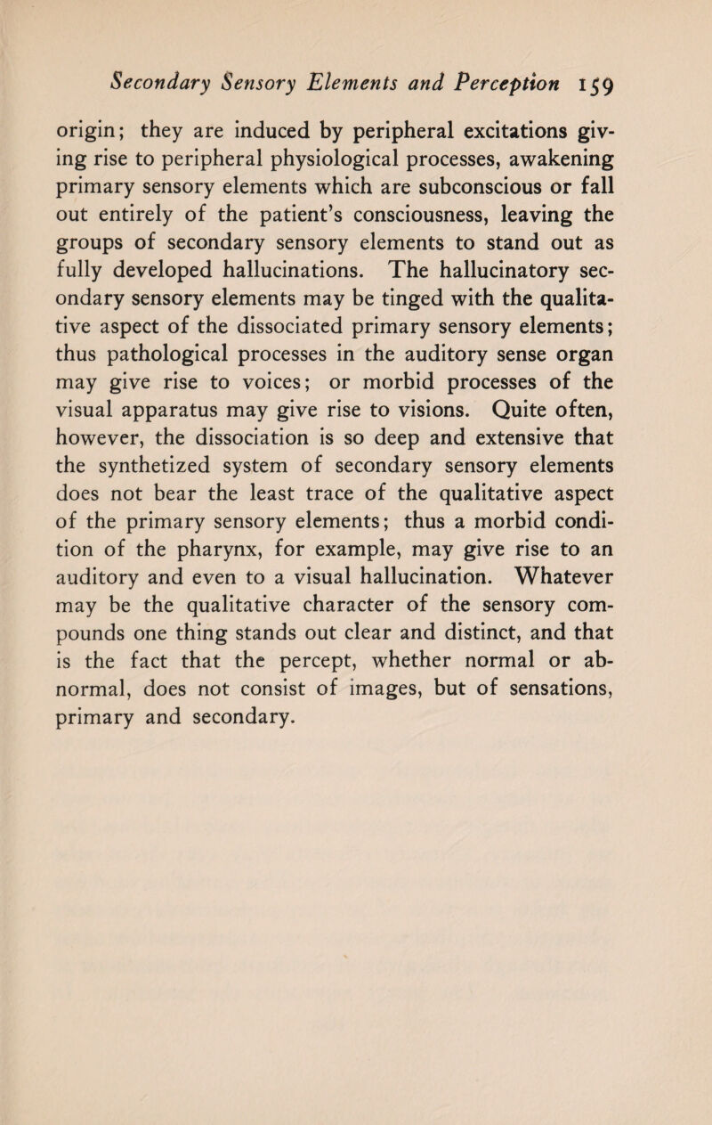 origin; they are induced by peripheral excitations giv¬ ing rise to peripheral physiological processes, awakening primary sensory elements which are subconscious or fall out entirely of the patient’s consciousness, leaving the groups of secondary sensory elements to stand out as fully developed hallucinations. The hallucinatory sec¬ ondary sensory elements may be tinged with the qualita¬ tive aspect of the dissociated primary sensory elements; thus pathological processes in the auditory sense organ may give rise to voices; or morbid processes of the visual apparatus may give rise to visions. Quite often, however, the dissociation is so deep and extensive that the synthetized system of secondary sensory elements does not bear the least trace of the qualitative aspect of the primary sensory elements; thus a morbid condi¬ tion of the pharynx, for example, may give rise to an auditory and even to a visual hallucination. Whatever may be the qualitative character of the sensory com¬ pounds one thing stands out clear and distinct, and that is the fact that the percept, whether normal or ab¬ normal, does not consist of images, but of sensations, primary and secondary.
