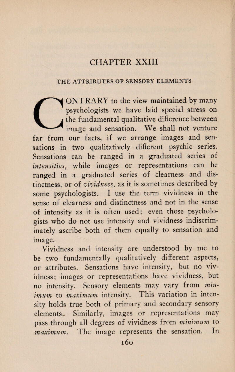 THE ATTRIBUTES OF SENSORY ELEMENTS CONTRARY to the view maintained by many psychologists we have laid special stress on the fundamental qualitative difference between image and sensation. We shall not venture far from our facts, if we arrange images and sen¬ sations in two qualitatively different psychic series. Sensations can be ranged in a graduated series of intensities, while images or representations can be ranged in a graduated series of clearness and dis¬ tinctness, or of vividness, as it is sometimes described by some psychologists. I use the term vividness in the sense of clearness and distinctness and not in the sense of intensity as it is often used; even those psycholo¬ gists who do not use intensity and vividness indiscrim¬ inately ascribe both of them equally to sensation and image. Vividness and intensity are understood by me to be two fundamentally qualitatively different aspects, or attributes. Sensations have intensity, but no viv¬ idness; images or representations have vividness, but no intensity. Sensory elements may vary from min¬ imum to maximum intensity. This variation in inten¬ sity holds true both of primary and secondary sensory elements., Similarly, images or representations may pass through all degrees of vividness from minimum to maximum. The image represents the sensation. In