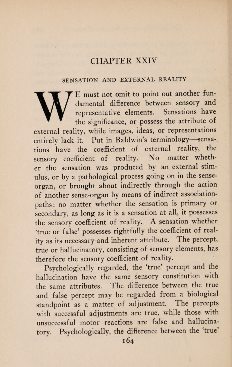 SENSATION AND EXTERNAL REALITY WE must not omit to point out another fun¬ damental difference between sensory and representative elements. Sensations have the significance, or possess the attribute of external reality, while images, ideas, or representations entirely lack it. Put in Baldwin’s terminology—sensa¬ tions have the coefficient of external reality, the sensory coefficient of reality. No matter wheth¬ er the sensation was produced by an external stim¬ ulus, or by a pathological process going on in the sense- organ, or brought about indirectly through the action of another sense-organ by means of indirect association- paths; no matter whether the sensation is primary or secondary, as long as it is a sensation at all, it possesses the sensory coefficient of reality. A sensation whether ‘true or false’ possesses rightfully the coefficient of real¬ ity as its necessary and inherent attribute. The percept, true or hallucinatory, consisting of sensory elements, has therefore the sensory coefficient of reality. Psychologically regarded, the ‘true’ percept and the hallucination have the same sensory constitution with the same attributes. The difference between the true and false percept may be regarded from a biological standpoint as a matter of adjustment. The percepts with successful adjustments are true, while those with unsuccessful motor reactions are false and hallucina¬ tory. Psychologically, the difference between the ‘true’