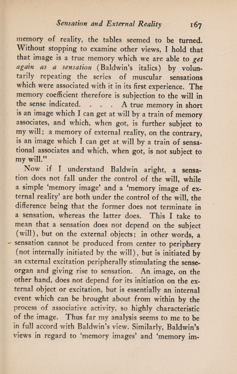 memory of reality, the tables seemed to be turned. Without stopping to examine other views, I hold that that image is a true memory which we are able to get again as a sensation (Baldwin’s italics) by volun¬ tarily repeating the series of muscular sensations which were associated with it in its first experience. The memory coefficient therefore is subjection to the will in the sense indicated. ... A true memory in short is an image which I can get at will by a train of memory associates, and which, when got, is further subject to my will; a memory of external reality, on the contrary, is an image which I can get at will by a train of sensa¬ tional associates and which, when got, is not subject to my will.” Now if I understand Baldwin aright, a sensa¬ tion does not fall under the control of the will, while a simple ‘memory image’ and a ‘memory image of ex¬ ternal reality’ are both under the control of the will, the difference being that the former does not terminate in a sensation, whereas the latter does. This I take to mean that a sensation does not depend on the subject (will), but on the external objects; in other words, a sensation cannot be produced from center to periphery (not internally initiated by the will), but is initiated by an external excitation peripherally stimulating the sense- organ and giving rise to sensation. An image, on the other hand, does not depend for its initiation on the ex¬ ternal object or excitation, but is essentially an internal event which can be brought about from within by the process of associative activity, so highly characteristic of the image. Thus far my analysis seems to me to be in full accord with Baldwin’s view. Similarly, Baldwin’s views in regard to ‘memory images’ and ‘memory im-