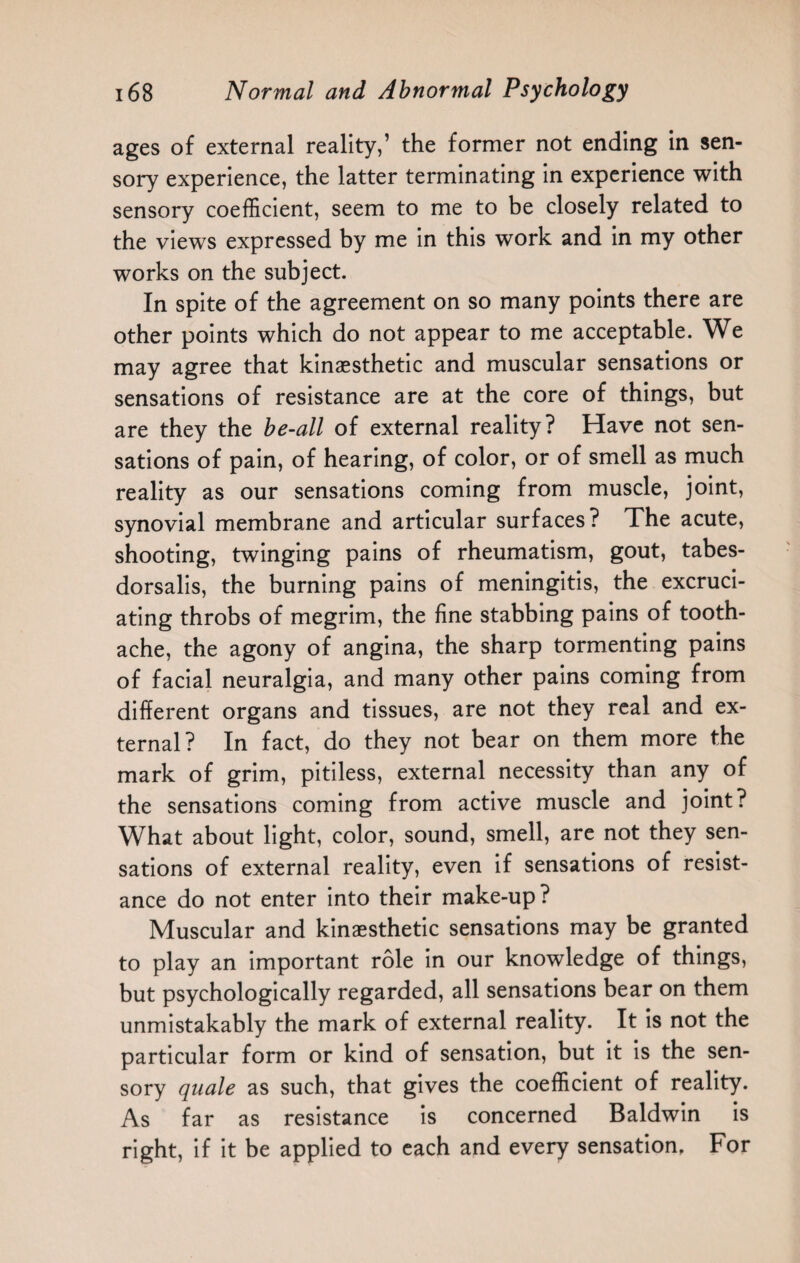 ages of external reality,’ the former not ending in sen¬ sory experience, the latter terminating in experience with sensory coefficient, seem to me to be closely related to the views expressed by me in this work and in my other works on the subject. In spite of the agreement on so many points there are other points which do not appear to me acceptable. We may agree that kinaesthetic and muscular sensations or sensations of resistance are at the core of things, but are they the be-all of external reality? Have not sen¬ sations of pain, of hearing, of color, or of smell as much reality as our sensations coming from muscle, joint, synovial membrane and articular surfaces? The acute, shooting, twinging pains of rheumatism, gout, tabes- dorsalis, the burning pains of meningitis, the excruci¬ ating throbs of megrim, the fine stabbing pains of tooth¬ ache, the agony of angina, the sharp tormenting pains of facial neuralgia, and many other pains coming from different organs and tissues, are not they real and ex¬ ternal? In fact, do they not bear on them more the mark of grim, pitiless, external necessity than any of the sensations coming from active muscle and joint? What about light, color, sound, smell, are not they sen¬ sations of external reality, even if sensations of resist¬ ance do not enter into their make-up? Muscular and kinaesthetic sensations may be granted to play an important role in our knowledge of things, but psychologically regarded, all sensations bear on them unmistakably the mark of external reality. It is not the particular form or kind of sensation, but it is the sen¬ sory quale as such, that gives the coefficient of reality. As far as resistance is concerned Baldwin is right, if it be applied to each and every sensation, For