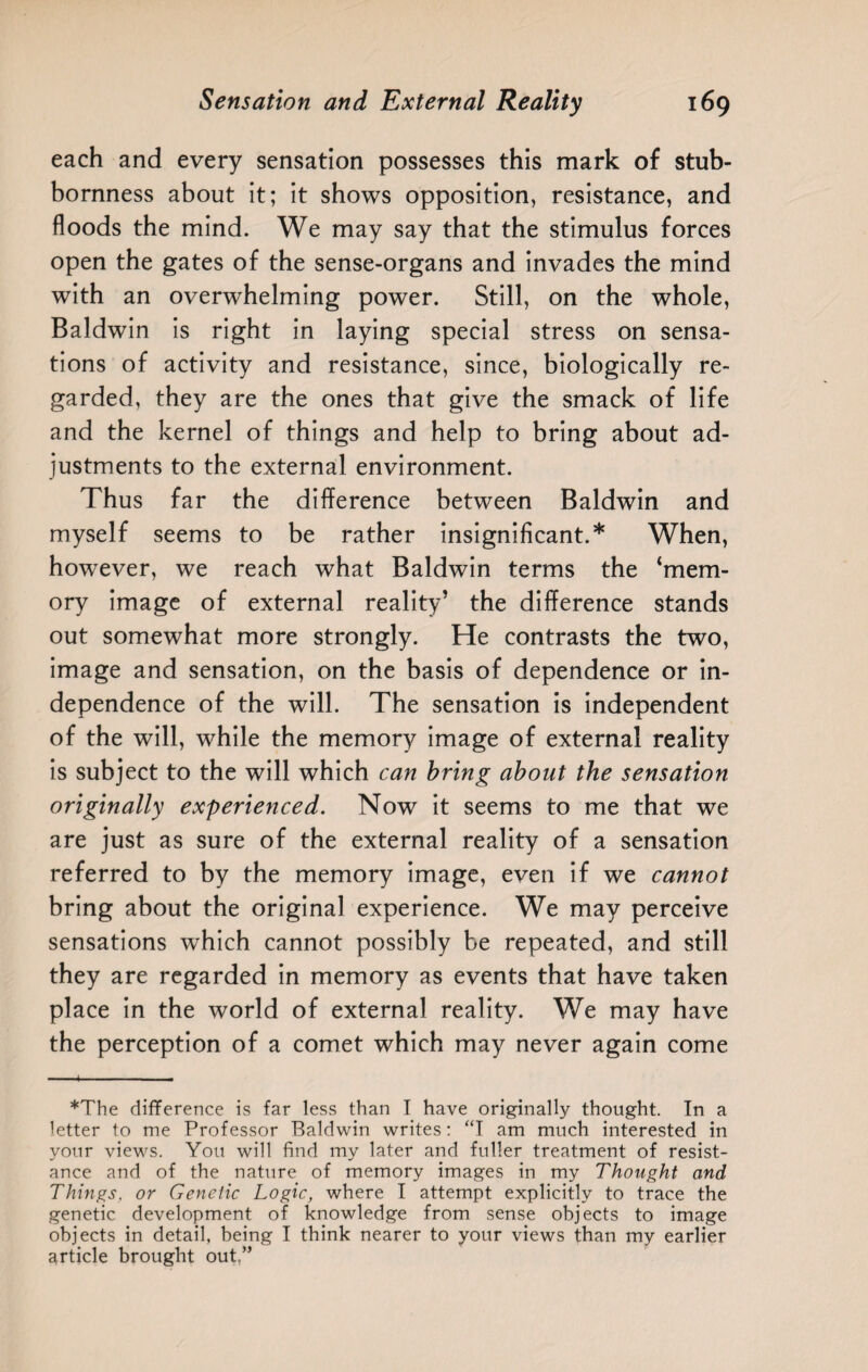 each and every sensation possesses this mark of stub¬ bornness about it; it shows opposition, resistance, and floods the mind. We may say that the stimulus forces open the gates of the sense-organs and invades the mind with an overwhelming power. Still, on the whole, Baldwin is right in laying special stress on sensa¬ tions of activity and resistance, since, biologically re¬ garded, they are the ones that give the smack of life and the kernel of things and help to bring about ad¬ justments to the external environment. Thus far the difference between Baldwin and myself seems to be rather insignificant.51' When, however, we reach what Baldwin terms the ‘mem¬ ory image of external reality’ the difference stands out somewhat more strongly. He contrasts the two, image and sensation, on the basis of dependence or in¬ dependence of the will. The sensation is independent of the will, while the memory image of external reality is subject to the will which can bring about the sensation originally experienced. Now it seems to me that we are just as sure of the external reality of a sensation referred to by the memory image, even if we cannot bring about the original experience. We may perceive sensations which cannot possibly be repeated, and still they are regarded in memory as events that have taken place in the world of external reality. We may have the perception of a comet which may never again come *The difference is far less than I have originally thought. In a letter to me Professor Baldwin writes: “I am much interested in your views. You will find my later and fuller treatment of resist¬ ance and of the nature of memory images in my Thought and Things. or Genetic Logic, where I attempt explicitly to trace the genetic development of knowledge from sense objects to image objects in detail, being I think nearer to your views than my earlier article brought out.”