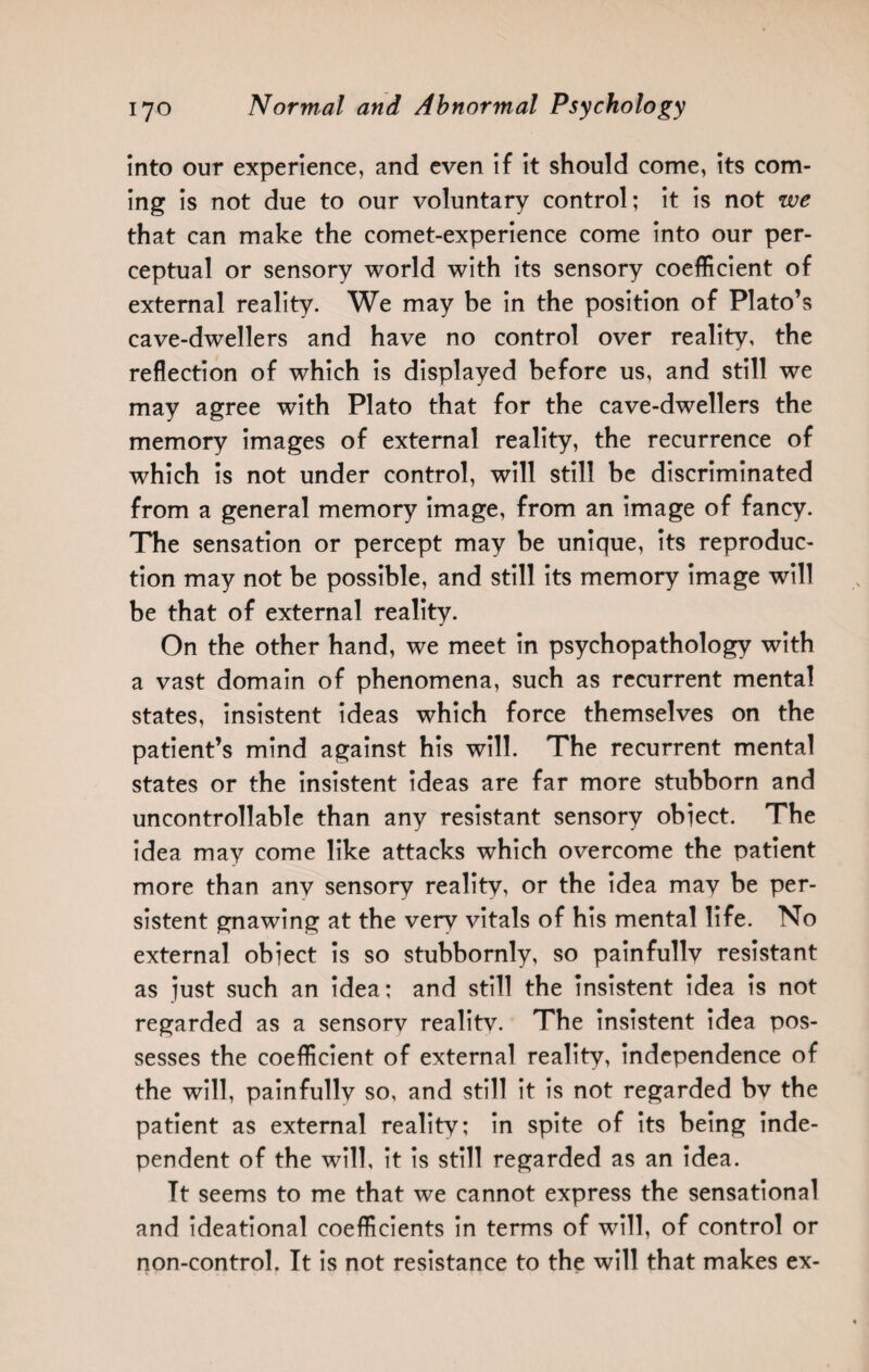 into our experience, and even if it should come, its com¬ ing is not due to our voluntary control; it is not we that can make the comet-experience come into our per¬ ceptual or sensory world with its sensory coefficient of external reality. We may be in the position of Plato’s cave-dwellers and have no control over reality, the reflection of which is displayed before us, and still we may agree with Plato that for the cave-dwellers the memory images of external reality, the recurrence of which is not under control, will still be discriminated from a general memory image, from an image of fancy. The sensation or percept may be unique, its reproduc¬ tion may not be possible, and still its memory image will be that of external reality. On the other hand, we meet in psychopathology with a vast domain of phenomena, such as recurrent mental states, insistent ideas which force themselves on the patient’s mind against his will. The recurrent mental states or the insistent ideas are far more stubborn and uncontrollable than any resistant sensory object. The idea may come like attacks which overcome the patient more than any sensory reality, or the idea may be per¬ sistent gnawing at the very vitals of his mental life. No external object is so stubbornly, so painfully resistant as just such an idea; and still the insistent idea is not regarded as a sensory reality. The insistent idea pos¬ sesses the coefficient of external reality, independence of the will, painfully so, and still it is not regarded bv the patient as external reality; in spite of its being inde¬ pendent of the will, it is still regarded as an idea. It seems to me that we cannot express the sensational and ideational coefficients in terms of will, of control or non-control. It is not resistance to the will that makes ex-