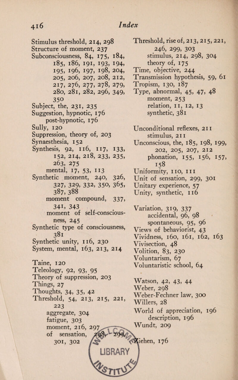 4i 6 Stimulus threshold, 214, 298 Structure of moment, 237 Subconsciousness, 84, 175, 184, 185, 186, 191, 193, 194, 195, 196, 197, 198, 204, 205, 206, 207, 208, 212, 217, 276, 277, 278, 279, 280, 281, 282, 296, 349, 350 Subject, the, 231, 235 Suggestion, hypnotic, 176 post-hypnotic, 176 Sully, 120 Suppression, theory of, 203 Synaesthesia, 152 Synthesis, 92, 116, 117, 133, 152, 214, 218, 233, 235, 263, 275 mental, 17, 53, 113 Synthetic moment, 240, 326, 327, 329, 332, 350, 365, 387, 388 moment compound, 337, 34i, 343 moment of self-conscious¬ ness, 245 Synthetic type of consciousness, 381 Synthetic unity, 116, 230 System, mental, 163, 213, 214 Taine, 120 Teleology, 92, 93, 95 Theory of suppression, 203 Things, 27 Thoughts, 34, 35, 42 Threshold, 54, 213, 215, 221, 223 aggregate, 304 fatigue, 303 moment, 216, 297 of sensation 301, 302 Threshold, rise of, 213,215,221, 246, 299, 303 stimulus, 214, 298, 304 theory of, 175 Time, objective, 244 Transmission hypothesis, 59> 61 Tropism, 130, 187 Type, abnormal, 45, 47, 48 moment, 253 relation, 11, 12, 13 synthetic, 381 Unconditional reflexes, 211 stimulus, 211 Unconscious, the, 185, 198, 199, 202, 205, 207, 212 phonation, 155, 156, 157, x?8 Uniformity, no, ill Unit of sensation, 299, 301 Unitary experience, 57 Unity, synthetic, 116 Variation, 319, 337 accidental, 96, 98 spontaneous, 95, 96 Views of behaviorist, 43 Vividness, 160, 161, 162, 163 Vivisection, 48 Volition, 83, 230 Voluntarism, 67 Voluntaristic school, 64 Watson, 42, 43, 44 Weber, 298 Weber-Fechner law, 300 Willers, 28 World of appreciation, 196 description, 196 Wundt, 209 iehen, 176