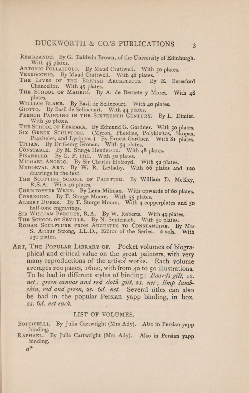 Rembrandt. By G. Baldwin Brown, of the University of Edinburgh. With 45 plates. Antonio Pollaiuolo. By Maud Cruttwell. With 50 plates. Verrocchio. By Maud Cruttwell. With 48 plates. The Lives of the British Architects. By E. Beresford Chancellor. With 45 plates. The School of Madrid. By A. de Beruete y Moret. With 48 plates. William Blake. By Basil de Selincourt. With 40 plates. Giotto. By Basil de Selincourt. With 44 plates. French Painting in the Sixteenth Century. By L. Dimier. With 50 plates. The School of Ferrara. By Edmund G. Gardner. With 50 plates. Six Greek Sculptors. (Myron, Pheidias, Polykleitos, Skopas, Praxiteles, and Lysippos.) By Ernest Gardner. With 81 plates. Titian. By Dr Georg Gronau. With 54 plates. Constable. By M. Sturge Plenderson. With 48 plates. Pisanello. By G. F. Hill. With 50 plates. Michael Angelo. By Sir Charles Holroyd. With 52 plates. Mediaeval Art. By W. R. Lethaby. ' With 66 plates and 120 drawings in the text. The Scottish School of Painting. By William D. McKay, R. S.A. With 46 plates. Christopher Wren. By Lena Milman. With upwards of 60 plates. Correggio. By T. Sturge Moore. With 55 plates. Albert Durer. By T. Sturge Moore. With 4 copperplates and 50 half-tone engravings. Sir William Beechey, R.A. By W. Roberts. With 49 plates. The School of Seville. By N. Sentenach. With 50 plates. Roman Sculpture from Augustus to Constantine. By Mrs S. Arthur Strong, LL.D., Editor of the Series. 2 vols. With 130 plates. Art, The Popular Library of. Pocket volumes of biogra¬ phical and critical value on the great painters, with very many reproductions of the artists’ works. Each volume averages 200 pages, i6mo, with from 40 to 50 illustrations. To be had in different styles of binding: Boards gilt, 15-. net; green canvas and red cloth gilt, 2s. net; limp lamb¬ skin, red and green, 2s. 6d. net. Several titles can also be had in the popular Persian yapp binding, in box. 2 s. 6 d. net each. * LIST OF VOLUMES. Botticelli. By Julia Cartwright (Mrs Ady). Also in Persian yapp binding. Raphael. By Julia Cartwright (Mrs Ady). Also in Persian yapp binding.