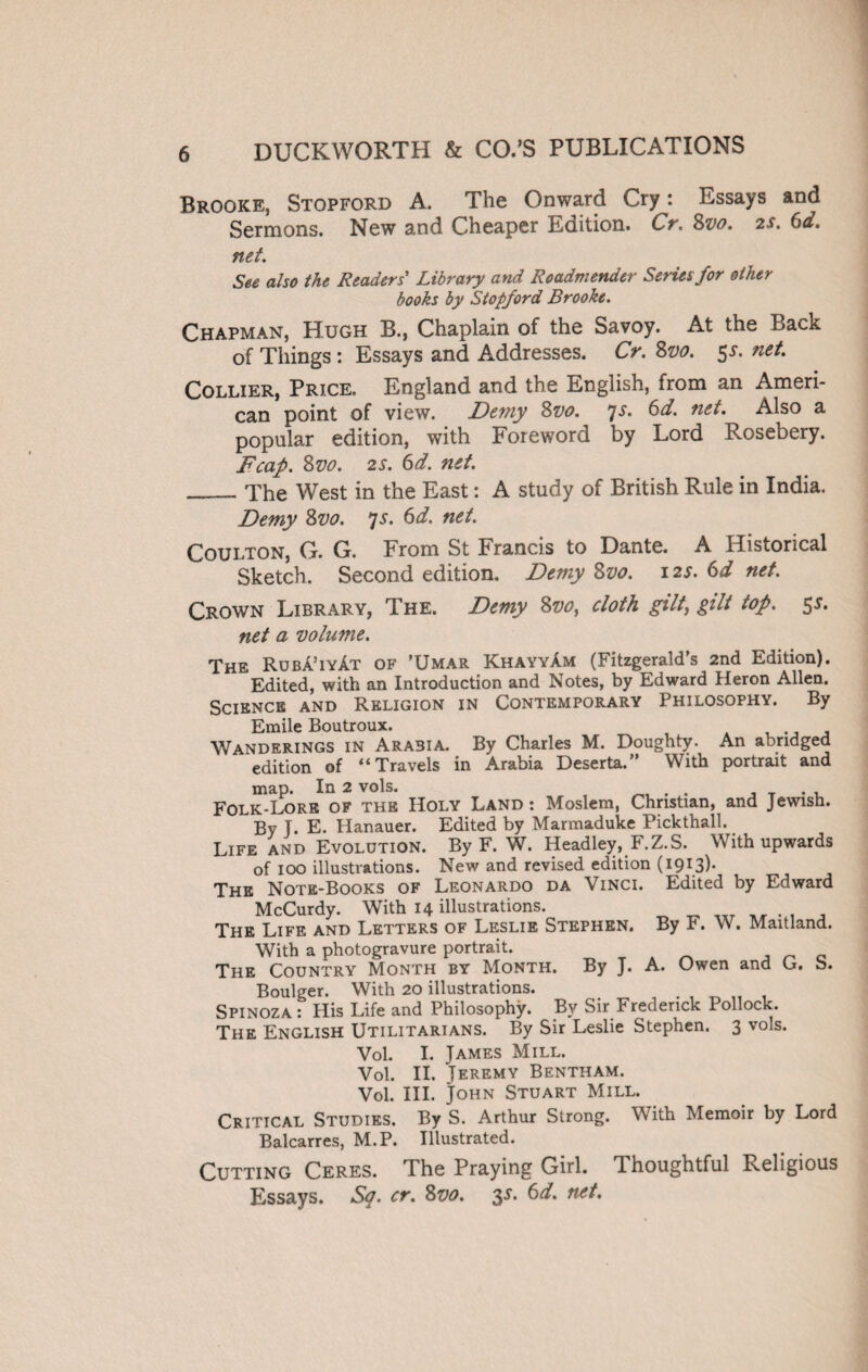 Brooke, Stopford A. The Onward Cry: Essays and Sermons. New and Cheaper Edition. Cr. Svo. 2s. 6a. net. See also the Readers' Library and Roadmender Series for other books by Stopford Brooke. Chapman, Hugh B., Chaplain of the Savoy. At the Back of Things : Essays and Addresses. Cr. 8vo. 5>f* ne^ Collier, Price. England and the English, from an Ameri¬ can point of view. Demy Svo. js. 6d. net. Also a popular edition, with Foreword by Lord Rosebery. Fcap. Svo. 2S. 6d. net. __ The West in the East: A study of British Rule in India. Demy Svo. 7s. 6d. net. Coulton, G. G. From St Francis to Dante. A Historical Sketch. Second edition. Demy Svo. 12s. 6d net. Crown Library, The. Demy Svo, cloth gilt, gilt top. 55. net a volume. The Ruba’iyAt of ’Umar KhayyAm (Fitzgerald’s 2nd Edition). Edited, with an Introduction and Notes, by Edward Heron Allen. Science and Religion in Contemporary Philosophy. By Emile Boutroux. Wanderings in Arabia. By Charles M. Doughty. An abridged edition of “Travels in Arabia Deserta.” With portrait and map. In 2 vols. . . , Folk-Lore of the Holy Land: Moslem, Christian, and Jewish. By J. E. Iianauer. Edited by Marmaduke Pickthall. Life and Evolution. By F. W. Headley, F.Z.S. With upwards of 100 illustrations. New and revised edition (1913b The Note-Books of Leonardo da Vinci. Edited by Edward McCurdy. With 14 illustrations. . The Life and Letters of Leslie Stephen. By F. W. Maitland. With a photogravure portrait. The Country Month by Month. By J. A. Owen and U b. Boulger. With 20 illustrations. Spinoza : His Life and Philosophy. By Sir Frederick Pollock. The English Utilitarians. By Sir Leslie Stephen. 3 vols. Vol. I. James Mill. Vol. II. Jeremy Bentham. Vol. III. John Stuart Mill. Critical Studies. By S. Arthur Strong. With Memoir by Lord Balcarres, M.P. Illustrated. Cutting Ceres. The Praying Girl. Thoughtful Religious Essays. Sq. cr. Svo. $s. 6d. net.