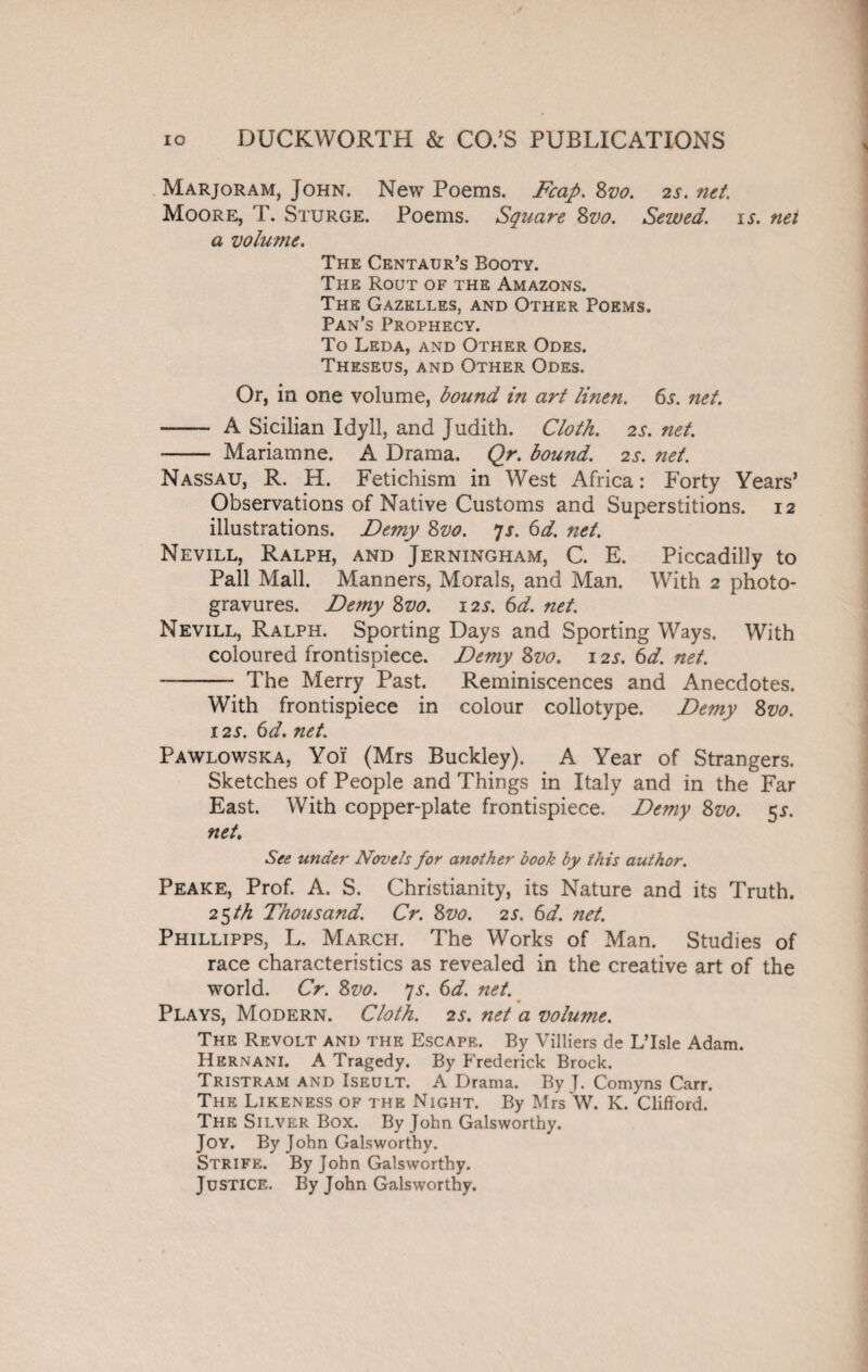 Marjoram, John. New Poems. Fcap. 8vo. 2s. net. Moore, T. Sturge. Poems. Square 8vo. Sewed, is. net a volume. The Centaur’s Booty. The Rout of the Amazons. The Gazelles, and Other Poems. Pan’s Prophecy. To Leda, and Other Odes. Theseus, and Other Odes. Or, in one volume, bound in art linen. 6j. net. - A Sicilian Idyll, and Judith. Cloth. 2s. net. - Mariam ne. A Drama. Qr. bound. 2s. net. Nassau, R. H. Fetichism in West Africa: Forty Years’ Observations of Native Customs and Superstitions. 12 illustrations. Demy 8vo. 7x. 6d. net. Nevill, Ralph, and Jerningham, C. E. Piccadilly to Pall Mall. Manners, Morals, and Man. With 2 photo¬ gravures. Demy 8vo. 12s. 6d. net. Nevill, Ralph. Sporting Days and Sporting Ways. With coloured frontispiece. Demy 8vo. 12s. 6d. net. - The Merry Past. Reminiscences and Anecdotes. With frontispiece in colour collotype. Demy 8vo. 12s. 6d. net. Pawlowska, Yoi (Mrs Buckley). A Year of Strangers. Sketches of People and Things in Italy and in the Far East. With copper-plate frontispiece. Demy 8vo. 5J. net. See under Novels for another book by this author. Peake, Prof. A. S. Christianity, its Nature and its Truth. 25 th Thousand. Cr. 8vo. 2s. 6d. net. Phillipps, L. March. The Works of Man. Studies of race characteristics as revealed in the creative art of the world. Cr. 8vo. js. 6d. net. Plays, Modern. Cloth. 2s. net a volume. The Revolt and the Escape. By Villiers de L’lsle Adam. Hernani. A Tragedy. By Frederick Brock. Tristram and Iseult. A Drama. By J. Comyns Carr. The Likeness of the Night. By Mrs W. K. Clifford. The Silver Box. By John Galsworthy. Joy. By John Galsworthy. Strife. By John Galsworthy. Justice. By John Galsworthy.