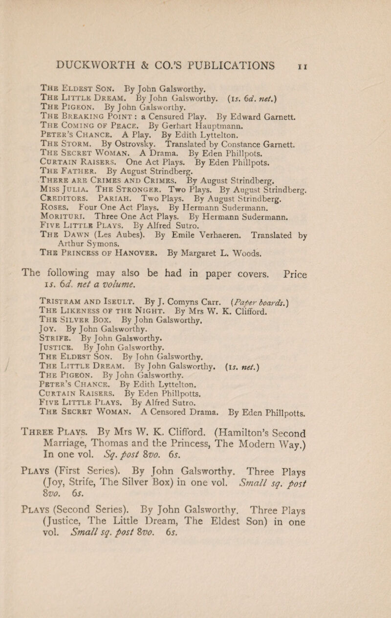 The Eldest Son. By John Galsworthy. The Little Dream. By John Galsworthy. (ijr. 6d. net.) The Pigeon. By John Galsworthy. The Breaking Point : a Censured Play. By Edward Garnett. The Coming of Peace. By Gerhart Hauptmann. Peter’s Chance. A Play. By Edith Lyttelton. The Storm. By Ostrovsky. Translated by Constance Garnett. The Secret Woman. A Drama. By Eden Phillpots. Curtain Raisers. One Act Plays. By Eden Phillpots. The Father. By August Strindberg. There are Crimes and Crimes. By August Strindberg. Miss Julia. The Stronger. Two Plays. By August Strindberg. Creditors. Pariah. Two Plays. By August Strindberg. Roses. Four One Act Plays. By Hermann Sudermann. Morituri. Three One Act Plays. By Hermann Sudermann. Five Little Plays. By Alfred Sutro. The Dawn (Les Aubes). By Emile Verhaeren. Translated by Arthur Symons. The Princess of Hanover. By Margaret L. Woods. The following may also be had in paper covers. Price is. 6d- net a volume. Tristram and Iseult. By J. Comyns Carr. [Paper boards.) The Likeness of the Night. By Mrs W. K. Clifford. The Silver Box. By John Galsworthy. Joy. By John Galsworthy. Strife. By John Galsworthy. Justice. By John Galsworthy. The Eldest Son. By John Galsworthy. The Little Dream. By John Galsworthy, (ij. net.) The Pigeon. By John Galsworthy. Peter’s Chance. By Edith Lyttelton. Curtain Raisers. By Eden Phillpotts. Five Little Plays. By Alfred Sutro. The Secret Woman. A Censored Drama. By Eden Phillpotts. Three Plays. By Mrs W. K. Clifford. (Hamilton’s Second Marriage, Thomas and the Princess, The Modern Way.) In one vol. Sq. post 8vo. 6s. Plays (First Series). By John Galsworthy. Three Plays (Joy, Strife, The Silver Box) in one vol. Small sq. post 8 vo. 6s. Plays (Second Series). By John Galsworthy. Three Plays (Justice, The Little Dream, The Eldest Son) in one vol. Small sq. post Zvo. 6s.