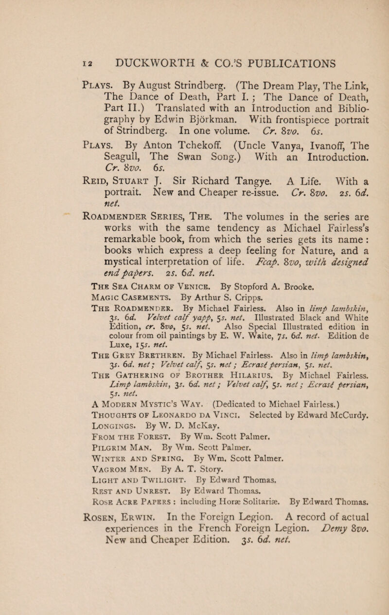 Plays. By August Strindberg. (The Dream Play, The Link, The Dance of Death, Part I. ; The Dance of Death, Part II.) Translated with an Introduction and Biblio¬ graphy by Edwin Bjorkman. With frontispiece portrait of Strindberg. In one volume. Cr. 8z>o. 6s. Plays. By Anton Tchekoff. (Uncle Vanya, Ivanoff, The Seagull, The Swan Song.) With an Introduction. Cr. 8vo. 6s. Reid, Stuart J. Sir Richard Tangye. A Life. With a portrait. New and Cheaper re-issue. Cr. 8vo. 2s. 6d. net. Roadmender Series, The. The volumes in the series are works with the same tendency as Michael Fairless’s remarkable book, from which the series gets its name : books which express a deep feeling for Nature, and a mystical interpretation of life. Fcap. Zvo, with designed end papers. 2 s. 6d. net. The Sea Charm of Venice. By Stopford A. Brooke. Magic Casements. By Arthur S. Cripps. The Roadmender. By Michael Fairless. Also in limp lambskin, 35. 6d. Velvet calf yapp, 51. net. Illustrated Black and White Edition, cr. 8vo, 5s. net. Also Special Illustrated edition in colour from oil paintings by E. W. Waite, 7s. 6d. net. Edition de Luxe, 15J. net. The Grey Brethren. By Michael Fairless. Also in limp lambskin, 3-r. 6d. net; Velvet calf, 5s. net; EcrastPersian. 5^. net. The Gathering of Brother Hilarius. By Michael Fairless. Limp lambskin, 3s. 6d. net; Velvet calf, 5s. net; Ecrast persian, 5-f. net. A Modern Mystic’s Way. (Dedicated to Michael Fairless.) Thoughts of Leonardo da Vinci. Selected by Edward McCurdy. Longings. By W. D. McKay. From the Forest. By Wm. Scott Palmer. Pilgrim Man. By Wm. Scott Palmer. Winter and Spring. By Wm. Scott Palmer. Vagrom Men. By A. T. Story. Light and Twilight. By Edward Thomas. Rest and Unrest. By Edward Thomas. Rose Acre Papers : including Horse Solitarise. By Edward Thomas. Rosen, Erwin. In the Foreign Legion. A record of actual experiences in the French Foreign Legion. Demy 8vo. New and Cheaper Edition. 3$. 6d. net.