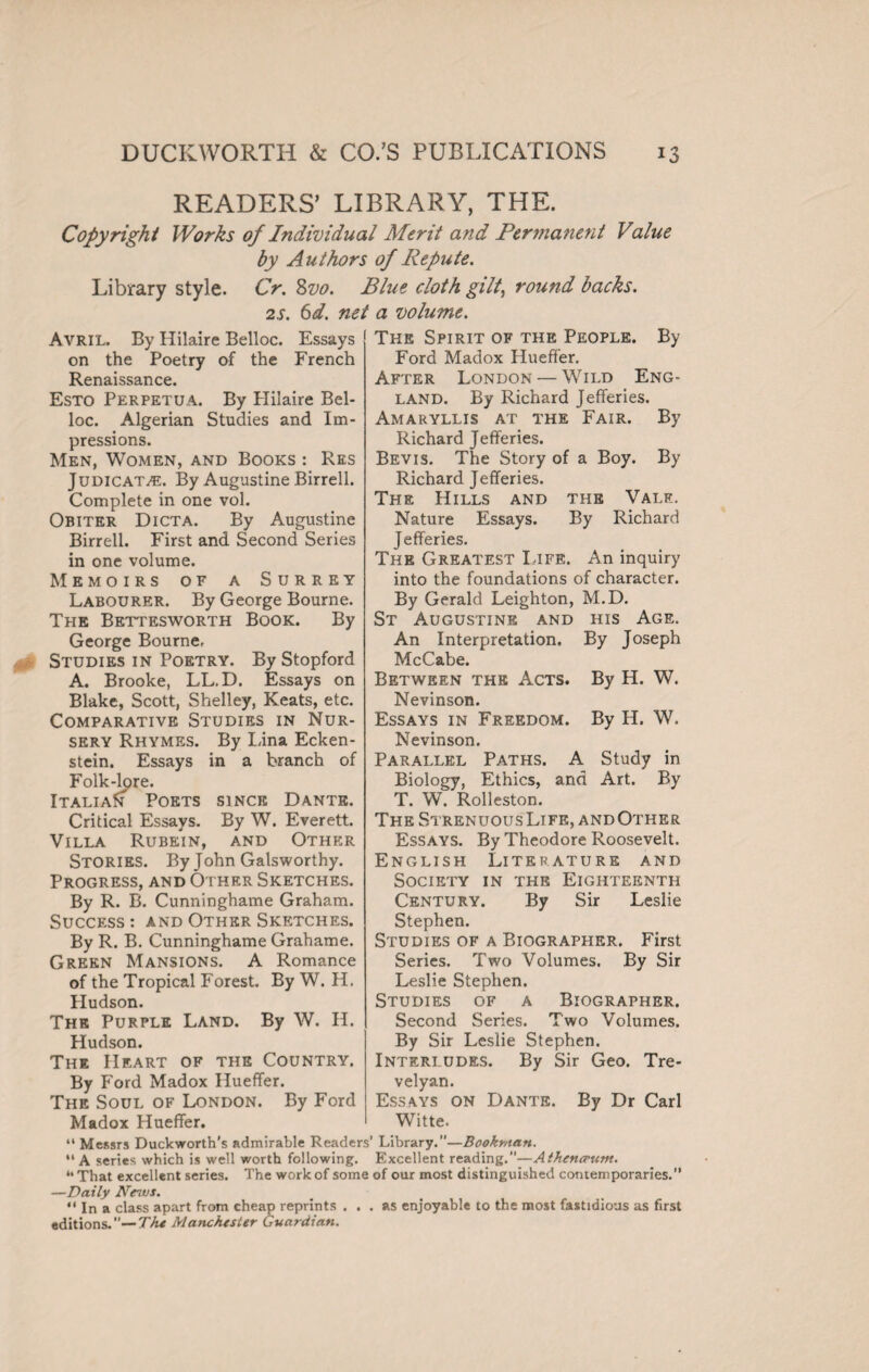 READERS’ LIBRARY, THE. Copyright Works of Individual Merit and Permanent Value by Authors of Repute. Library style. Cr. Svo. Blue cloth gilt, round backs. 2s. 6d. net a volume. The Spirit of the People. By Avril. By Hilaire Belloc. Essays on the Poetry of the French Renaissance. Esto Perpetua. By Hilaire Bel¬ loc. Algerian Studies and Im¬ pressions. Men, Women, and Books : Res Judicata. By Augustine Birrell. Complete in one vol. Obiter Dicta. By Augustine Birrell. First and Second Series in one volume. Memoirs of a Surrey Labourer. By George Bourne. The Bettesworth Book. By George Bourne, Studies in Poetry. By Stopford A. Brooke, LL.D. Essays on Blake, Scott, Shelley, Keats, etc. Comparative Studies in Nur¬ sery Rhymes. By Lina Ecken- stein. Essays in a branch of Folk-lore. Italia^ Poets since Dante. Critical Essays. By W. Everett. Villa Rubein, and Other Stories. By John Galsworthy. Progress, and Other Sketches. By R. B. Cunninghame Graham. Success: and Other Sketches. By R. B. Cunninghame Grahame. Green Mansions. A Romance of the Tropical Forest. By W. H. Hudson. The Purple Land. By W. H. Hudson. The I If. art of the Country. By Ford Madox Hueffer. The Soul of London. By Ford Madox Hueffer. Ford Madox Hueffer. After London — Wild Eng¬ land. By Richard Jefferies. Amaryllis at the Fair. By Richard Jefferies. Bevis. The Story of a Boy. By Richard Jefferies. The Hills and the Vale. Nature Essays. By Richard Jefferies. The Greatest Life. An inquiry into the foundations of character. By Gerald Leighton, M.D. St Augustine and his Age. An Interpretation. By Joseph McCabe. Between the Acts. By H. W. Nevinson. Essays in Freedom. By H. W. Nevinson. Parallel Paths. A Study in Biology, Ethics, and Art. By T. W. Rolleston. The Strenuous Life, and Other Essays. By Theodore Roosevelt. English Literature and Society in the Eighteenth Century. By Sir Leslie Stephen. Studies of a Biographer. First Series. Two Volumes. By Sir Leslie Stephen. Studies of a Biographer. Second Series. Two Volumes. By Sir Leslie Stephen. Interludes. By Sir Geo. Tre¬ velyan. Essays on Dante. By Dr Carl Witte. “ Messrs Duckworth’s admirable Readers’ Library.”—Bookman. “ A series which is well worth following. Excellent reading.”—Athencrunt. “ That excellent series. The work of some of our most distinguished contemporaries.” —Daily Nenus. “ In a class apart from cheap reprints ... as enjoyable to the most fastidious as first editions.”— The Manchester Guardian.