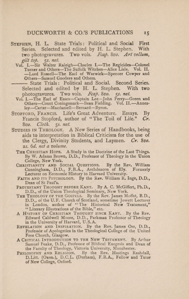 Stephen, H. L. State Trials: Political and Social First Series. Selected and edited by H. L. Stephen. With two photogravures. Two vols. Fcap. 8vo. Art vellum, gilt top. 5 s. net. Vol. I.—Sir Walter Raleigh—Charles I.—The Regicides—Colonel Turner and Others—The Suffolk Witches—Alice Lisle. Vol. II. —Lord Russell—The Earl of Warwick—Spencer Cowper and Others—Samuel Goodere and Others. - State Trials: Political and Social. Second Series. Selected and edited by H. L. Stephen. With two photogravures. Two vols. Fcap. 8vo. 5*. net. Vol. I.—The Earl of Essex—Captain Lee—John Perry—Green and Others—Count Coningsmark—Beau Fielding. Vol. II.— Annes- ley—Carter—Macdaniell—Bernard—Byron. Stopford, Francis. Life’s Great Adventure. Essays. By Francis Stopford, author of “The Toil of Life.” Cr. 8vo. Cloth. 5$. net. Studies in Theology. A New Series of Handbooks, being aids to interpretation in Biblical Criticism for the use of the Clergy, Divinity Students, and Laymen. Cr. 8vo. 2s. 6d. net a volume. The Christian Hope. A Study in the Doctrine of the Last Things. By W. Adams Brown, D.D., Professor of Theology in the Union College, New York. Christianity and Social Questions. By the Rev. William Cunningham, D.D., F.B.A., Archdeacon of Ely, Formerly Lecturer on Economic History to Plarvard University. Faith and its Psychology. By the Rev. William R. Inge, D.D., Dean of St Paul’s. Protestant Thought before Kant. By A, C. McGiffert, Ph.D., D.D., of the Union Theological Seminary, New York. The Theology of the Gospels. By the Rev. James Moffat, B.D., D.D., of the U.F. Church of Scotland, sometime Jowett Lecturer in London, author of “The Historical New Testament,” “ Literary Illustrations of the Bible,” etc. A History of Christian Thought since Kant. By the Rev. Edward Caldwell Moore, D.D., Parkman Professor of Theology in the University of Harvard, U.S.A. Revelation and Inspiration. By the Rev. James Orr, D.D., Professor of Apologetics in the Theological College of the United Free Church, Glasgow. A Critical Introduction to the New Testament. By Arthur Samuel Peake, D.D., Professor of Biblical Exegesis and Dean of the Faculty of Theology, Victoria University, Manchester. Philosophy and Religion. By the Rev. Hastings Rashdall, D.Litt. (Oxon.), D.C.L. (Durham), F.B.A., Fellow and Tutor of New College, Oxford.