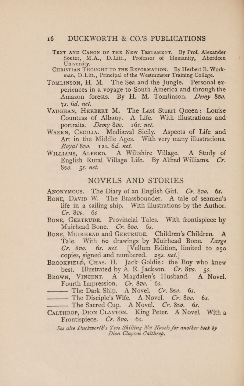 Text and Canon of the New Testament. By Prof. Alexander Souter, M.A., D.Litt., Professor of Humanity, Aberdeen University. Christian Thought to the Reformation. By Herbert B. Work¬ man, D.Litt., Principal of the Westminster Training College. Tomlinson, H. M. The Sea and the Jungle. Personal ex¬ periences in a voyage to South America and through the xAmazon forests. By H. M. Tomlinson. Demy Svo. 7 5. 6d. net. Vaughan, Herbert M. The Last Stuart Queen: Louise Countess of Albany. A Life. With illustrations and portraits. Demy Svo. 16s. net. Waern, Cecilia. Mediaeval Sicily. Aspects of Life and Art in the Middle Ages. With very many illustrations. Royal Svo. i2.y. 6d. net. Williams, Alfred. A Wiltshire Village. A Study of English Rural Village Life. By Alfred Williams. Cr. Svo. 5s. net. NOVELS AND STORIES Anonymous. The Diary of an English Girl. Cr. Svo. 6*. Bone, David W. The Brassbounder. A tale of seamen’s life in a sailing ship. With illustrations by the Author. Cr. Svo. 6s Bone, Gertrude. Provincial Tales. With frontispiece by Muirhead Bone. Cr. Svo. 6s. Bone, Muirhead and Gertrude. Children’s Children. A Tale. With 60 drawings by Muirhead Bone. Large Cr. Svo. 6s. net. [Vellum Edition, limited to 250 copies, signed and numbered. 25.L net.] Brookfield, Chas. H. Jack Goldie: the Boy who knew best. Illustrated by A. E. Jackson. Cr. Svo. $s. Brown, Vincent. A Magdalen’s Husband. A Novel. Fourth Impression. Cr. Svo. 6s. - The Dark Ship. A Novel. Cr. Svo. 6t. - The Disciple’s Wife. A Novel. Cr. Svo. 6s. -- The Sacred Cup. A Novel. Cr. Svo. 6s. Calthrop, Dion Clayton. King Peter. A Novel. With a Frontispiece. Cr. Svo. 6.?. See also Duckworth's Two Shilling Net Novels for another book by Dion Clayton Calthrop.