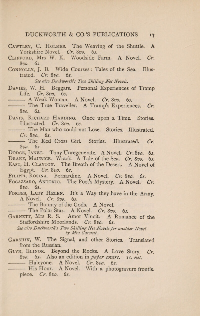 Cawtley, C. Holmes. The Weaving of the Shuttle. A Yorkshire Novel. Cr. 8vo. 6s. Clifford, Mrs W. K. Woodside Farm. A Novel. Cr. Svo. 6s. Connolly, J. B. Wide Courses: Tales of the Sea. Illus¬ trated. Cr. Svo. 6s. See also Duckworth!s Two Shilling Net Novels. Davies, W. H. Beggars. Personal Experiences of Tramp Life. Cr. Svo. 6s. •- A Weak Woman. A Novel. Cr. Svo. 6l -The True Traveller. A Tramp’s Experiences. Cr. Svo. 6s. Davis, Richard Harding. Once upon a Time. Stories. Illustrated. Cr. Svo. 6s. -The Man who could not Lose. Stories, Illustrated. Cr. Svo. 6s. - The Red Cross Girl. Stories. Illustrated. Cr. Svo. 6s. Dodge, Janet. Tony Unregenerate. A Novel. Cr.Svo. 6s, Drake, Maurice. Wrack. A Tale of the Sea, Cr. Svo. 6j. East, H. Clayton. The Breath of the Desert. A Novel of Egypt. Cr. Svo. 6s. Filippi, Rosina. Bernardine. A Novel. Cr. Svo. 6s. Fogazzaro, Antonio. The Poet’s Mystery. A Novel. Cr. Svo. 6s. Forbes, Lady Helen. It’s a Way they have in the Army. A Novel. Cr. Svo. 6.?. - The Bounty of the Gods. A Novel. - The Polar Star. A Novel. Cr. Svo. 6s. Garnett, Mrs R. S. Amor Vincit. A Romance of the Staffordshire Moorlands. Cr. Svo. 6s. See also Duckworth! s Two Shilling Net Novels for another Novel by Mrs Garnett. Garshin, W. The Signal, and other Stories. Translated from the Russian. Glyn, Elinor. Beyond the Rocks. A Love Story. Cr. Svo. 6j. Also an edition in paper covers. is. net. - Plalcyone. A Novel. Cr. Svo. 6s.. - His Hour. A Novel. With a photogravure frontis- piece. Cr. Svo. 6i\