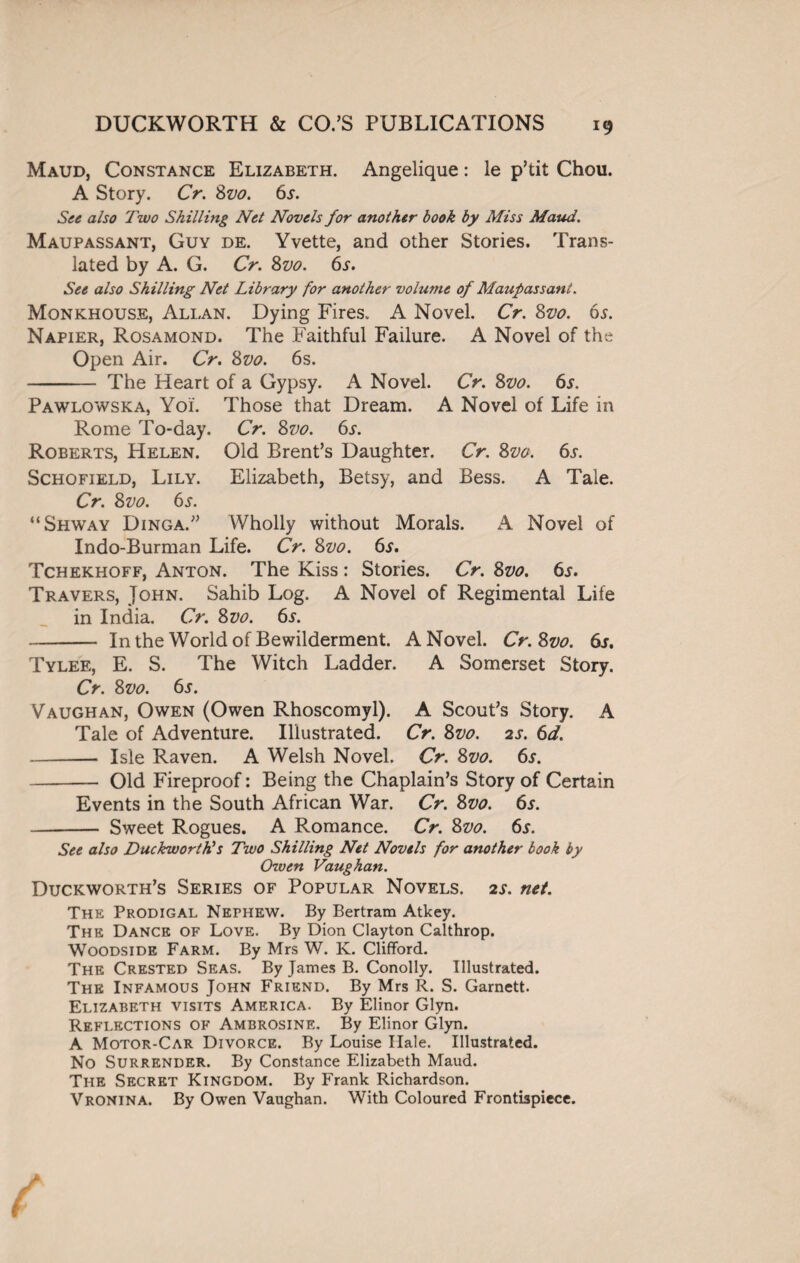Maud, Constance Elizabeth. Angelique: le p’tit Chou. A Story. Cr. Svo. 6s. See also Two Shilling Net Novels for another book by Miss Maud. Maupassant, Guy de. Yvette, and other Stories. Trans¬ lated by A. G. Cr. Svo. 6s. See also Shilling Net Library for another volume of Maupassant. Monkhouse, Allan. Dying Fires. A Novel. Cr. Svo. 6s. Napier, Rosamond. The Faithful Failure. A Novel of the Open Air. Cr. Svo. 6s. - The Heart of a Gypsy. A Novel. Cr. Svo. 6s. Pawlowska, Yoi. Those that Dream. A Novel of Life in Rome To-day. Cr. Svo. 6s. Roberts, Helen. Old Brent’s Daughter. Cr. Svo. 6s. Schofield, Lily. Elizabeth, Betsy, and Bess. A Tale. Cr. Svo. 6s. “Shway Dinga.” Wholly without Morals. A Novel of Indo-Burman Life. Cr. 8vo. 65. Tchekhoff, Anton. The Kiss: Stories. Cr. Svo. 6s. Travers, John. Sahib Log. A Novel of Regimental Life in India. Cr. 8vo. 6J-. - In the World of Bewilderment. A Novel. Cr.Svo. 6s. Tylee, E. S. The Witch Ladder. A Somerset Story. Cr. Svo. 6s. Vaughan, Owen (Owen Rhoscomyl). A Scout’s Story. A Tale of Adventure. Illustrated. Cr. Svo. 2s. 6d. - Isle Raven. A Welsh Novel. Cr. Svo. 6r. -Old Fireproof: Being the Chaplain’s Story of Certain Events in the South African War. Cr. Svo. 6r. - Sweet Rogues. A Romance. Cr. Svo. 6s. See also Duckworth's Two Shilling Net Novels for another book by Owen Vaughan. Duckworth’s Series of Popular Novels. 2s. net. The Prodigal Nephew. By Bertram Atkey. The Dance of Love. By Dion Clayton Calthrop. Woodside Farm. By Mrs W. K. Clifford. The Crested Seas. By James B. Conolly. Illustrated. The Infamous John Friend. By Mrs R. S. Garnett. Elizabeth visits America. By Elinor Glyn. Reflections of Ambrosine. By Elinor Glyn. A Motor-Car Divorce. By Louise Hale. Illustrated. No Surrender. By Constance Elizabeth Maud. The Secret Kingdom. By Frank Richardson. Vronina. By Owen Vaughan. With Coloured Frontispiece.