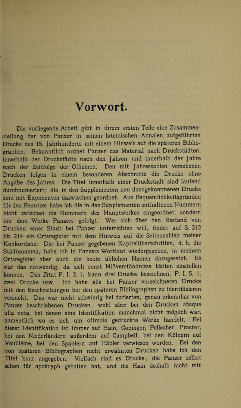 Vorwort Die vorliegende Arbeit gibt in ihrem ersten Teile eine Zusammen¬ stellung der von Panzer in seinen lateinischen Annalen aufgeführten Drucke des 15. Jahrhunderts mit einem Hinweis auf die späteren Biblio¬ graphen. Bekanntlich ordnet Panzer das Material nach Druckstädten, innerhalb der Druckstädte nach den Jahren und innerhalb der Jahre nach der Zeitfolge der Offizinen. Den mit Jahreszahlen versehenen Drucken folgen in einem besonderen Abschnitte die Drucke ohne Angabe des Jahres. Die Titel innerhalb einer Druckstadt sind laufend durchnumeriert; die in den Supplementen neu dazugekommenen Drucke sind mit Exponenten dazwischen geordnet. Aus Bequemlichkeitsgründen für den Benutzer habe ich die in den Supplementen enthaltenen Nummern nicht zwischen die Nummern des Hauptwerkes eingeordnet, sondern bin dem Werke Panzers gefolgt. Wer sich über den Bestand von Drucken einer Stadt bei Panzer unterrichten will, findet auf S. 212 bis 214 ein Ortsregister mit dem Hinweis auf die Seitenzahlen meiner Konkordanz. Die bei Panzer gegebenen Kapitelüberschriften, d. h. die Städtenamen, habe ich in Panzers Wortlaut wiedergegeben, in meinem Ortsregister aber auch die heute üblichen Namen dazugesetzt. Es war das notwendig, da sich sonst Mißverständnisse hätten einstellen können. Das Zitat P. I. 2. 1. kann drei Drucke bezeichnen, P. I. 5. 1. zv/ei Drucke usw. Ich habe alle bei Panzer verzeichneten Drucke mit den Beschreibungen bei den späteren Bibliographen zu identifizieren versucht. Das war nicht schwierig bei datierten, genau erkennbar von Panzer beschriebenen Drucken, wohl aber bei den Drucken absque ulla nota, bei denen eine Identifikation manchmal nicht möglich war, namentlich wo es sich um oftmals gedruckte Werke handelt. Bei dieser Identifikation ist immer auf Hain, Copinger, Pellechet, Proctor, bei den Niederländern außerdem auf Campbell, bei den Kölnern auf Voullieme, bei den Spaniern auf Häbler verwiesen worden. Bei den von späteren Bibliographen nicht erwähnten Drucken habe ich den Titel kurz angegeben. Vielfach sind es Drucke, die Panzer selbst schon für apokryph gehalten hat, und die Hain deshalb nicht mit