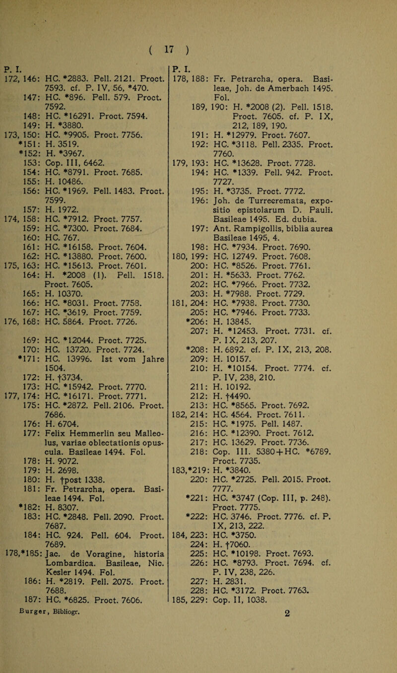 172,146: HC. *2883. Pell. 2121. Proct. 7593. cf. P. IV, 56, *470. 147: HC. *896. Pell. 579. Proct. 7592. 148: HC. *16291. Proct. 7594. 149: H. *3880. 173, 150: HC. *9905. Proct. 7756. *151: H. 3519. *152: H. *3967. 153: Cop. III, 6462. 154: HC. *8791. Proct. 7685. 155: H. 10486. 156: HC. *1969. Pell. 1483. Proct. 7599. 157: H. 1972. 174, 158: HC. *7912. Proct. 7757. 159: HC. *7300. Proct. 7684. 160: HC. 767. 161: HC. *16158. Proct. 7604. 162: HC. *13880. Proct. 7600. 175, 163: HC. *15613. Proct. 7601. 164: H. *2008 (1). Pell. 1518. Proct. 7605. 165: H. 10370. 166: HC. *8031. Proct. 7758. 167: HC. *3619. Proct. 7759. 176, 168: HC. 5864. Proct. 7726. 169: HC. *12044. Proct. 7725. 170: HC. 13720. Proct. 7724. *171: HC. 13996. Ist vom Jahre 1504. 172: H. J3734. 173: HC. *15942. Proct. 7770. 177,174: HC. *16171. Proct. 7771. 175: HC. *2872. Pell. 2106. Proct. 7686. 176: H. 6704. 177: Felix Hemmerlin seu Malleo¬ lus, variae oblectationis opus- cula. Basileae 1494. Fol. 178: H. 9072. 179: H. 2698. 180: H. jpost 1338. 181: Fr. Petrarcha, Opera. Basi¬ leae 1494. Fol. *182: H. 8307. 183: HC. *2848. Pell. 2090. Proct. 7687. 184: HC. 924. Pell. 604. Proct. 7689. 178,*185: Jac. de Voragine, historia Lombardica. Basileae, Nie. Kesler 1494. Fol. 186: H. *2819. Pell. 2075. Proct. 7688. 187: HC. *6825. Proct. 7606. Burger, Bibliogr. P. I. 178, 188: Fr. Petrarcha, opera. Basi¬ leae, Joh. de Amerbach 1495. Fol. 189, 190: H. *2008 (2). Pell. 1518. Proct. 7605. cf. P. IX, 212, 189, 190. 191: H. *12979. Proct. 7607. 192: HC. *3118. Pell. 2335. Proct. 7760. 179, 193: HC. *13628. Proct. 7728. 194: HC. *1339. Pell. 942. Proct. 7727. 195: H. *3735. Proct. 7772. 196: Joh. de Turrecremata, expo- sitio epistolarum D. Pauli. Basileae 1495. Ed. dubia. 197: Ant. Rampigollis, bibliaaurea Basileae 1495, 4. 198: HC. *7934. Proct. 7690. 180, 199: HC. 12749. Proct. 7608. 200: HC. *8526. Proct. 7761. 201: H. *5633. Proct. 7762. 202: HC. *7966. Proct. 7732. 203: H. *7988. Proct. 7729. 181, 204: HC. *7938. Proct. 7730. 205: HC. *7946. Proct. 7733. *206: H. 13845. 207: H. *12453. Proct. 7731. cf. P. IX, 213, 207. *208: H. 6892. cf. P. IX, 213, 208. 209: H. 10157. 210: H. *10154. Proct. 7774. cf. P. IV, 238, 210. 211: H. 10192. 212- H f4490 213: HC. *8565. Proct. 7692. 182,214: HC. 4564. Proct. 7611. 215: HC. *1975. Pell. 1487. 216: HC. *12390. Proct. 7612. 217: HC. 13629. Proct. 7736. 218: Cop. III. 5380 +HC. *6789. Proct. 7735. 183, *219: H. *3840. 220: HC. *2725. Pell. 2015. Proct. 7777. *221: HC. *3747 (Cop. III, p. 248). Proct. 7775. *222: HC. 3746. Proct. 7776. cf. P. IX, 213, 222. 184, 223: HC. *3750. 224: H. f7060. 225: HC. *10198. Proct. 7693. 226: HC. *8793. Proct. 7694. cf. P. IV, 238, 226. 227: H. 2831. 228: HC. *3172. Proct. 7763. 185, 229: Cop. II, 1038. 2