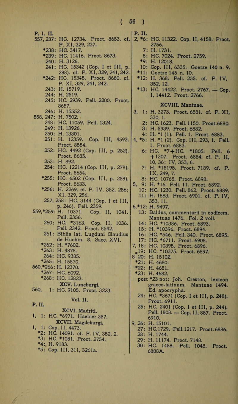 P. I. II. 557,237: HC. 12734. Proct. 8653. cf. P. XI, 329, 237. *238: HC. 3417. *239: HC. 11416. Proct. 8673. 240: H. 3126. 241: HC. 15342 (Cop. I et III, p. 288). cf. P. XI, 329,241,242. *242: HC. 15345. Proct. 8680. cf. P. XI, 329, 241, 242. 243: H. 15719. 244: H. 2519. 245: HC. 2939. Pell. 2200. Proct. 8657. 246: H. 15552. 558, 247: H. 7502.. 248: HC. 11059. Pell. 1324. 249: H. 13926. 250: H. 13301. 251: H. 12359. Cop. III, 4593. Proct. 8554. 252: HC. 4492 (Cop. III, p. 252). Proct. 8685. 253: H. 892. 254: HC. 12214 (Cop. III, p. 278). Proct. 8654. *255: HC. 6502 (Cop. III, p. 258). Proct. 8633. *256: H. 2269. cf. P. IV, 352, 256; XI, 329, 256. 257, 258: HC. 3144 (Cop. I et III, p. 246). Pell. 2359. 559, *259: H. 10371. Cop. II, 1041. Pell. 2356. 260: HC. *3163. Cop. II, 1036. Pell. 2342. Proct. 8542. 261: Biblia lat. Lugduni Claudius de Huchin. 8. Saec. XVI. *262: H. *7602. *263: H. 4878. 264: HC. 9385. *265: H. 15870. 560, *266: H. 12370. *267: HC. 6092. *268: HC. 12823. XCV. Luneburgi. 560, 1: HC. 9105. Proct. 3223. Vol. II. P. II. XCVI. Madriti. 1, 1: HC. *6971. Haebler 357. XCVII. Magdeburgi. 1, 1: Cop. II, 4473. *2: HC. 14091. cf. P. IV, 352, 2. *3: HC. *1081. Proct. 2754. *4:. H. 9183. *5: Cop. III, 311, 3261a. P. II. 2, *6: HC. 11322. Cop. 11,4158. Proct. 2756. 7: H. 1731. 8: HC. 7024. Proct. 2759. *9: H. 12018. 10: Cop. III, 6335. Goetze 140 n. 9. *11: Goetze 145 n. 10. *12: H. 368. Pell. 235. cf. P. IV, 352, 12. *13: HC. 14422. Proct. 2767. — Cop. I, 14412. Proct. 2766. XCVIII. Mantuae. 3, 1: H. 3273. Proct. 6881. cf. P. XI, 330, 1. 2: HC. 1623. Pell. 1150. Proct.6880. 3: H. 5939. Proct. 6882. 4: H. *1 (1). Pell. 1. Proct. 6883. 4, *5: H. *1 (2). Cop. III, 293, 1. Pell. 1. Proct. 6883. 6: HC. *7 +HC. *1805. Pell. 6 + 1307. Proct. 6884. cf. P. II, 10, 36; IV, 353, 6. 7: H. *15195. Proct. 7189. cf. P. IX, 249, 7. 8: HC. 10765. Proct. 6898. 5, 9: H. *16. Pell. 11. Proct. 6892. 10: HC. 1230. Pell. 862. Proct. 6889. 11: H. 1883. Proct. 6901. cf. P. IV, 353, 11. 6, *12: H. 9497. 13: Baldus, commentarii in codicem. Mantuae 1476. Fol. 2 voll. 14: HC. *10386. Proct. 6893. 15: H. *10396. Proct. 6894. 16: HC. *546. Pell. 340. Proct. 6895. 17: HC. *6711. Proct. 6908. 7, 18: HC. 10395. Proct. 6896. *19: HC. *10375. Proct. 6897. 8 20: H. 15102. *21: H. 4680. *22: H. 4681. *23: H. 4682. post *23 not: Joh. Creston, lexicon graeco-latinum. Mantuae 1494. Ed. apocrypha. 24: HC. *3671 (Cop. I et III, p. 248). Proct. 6911. 25: HC. 2401 (Cop. I et III, p. 244). Pell. 1808. — Cop. II, 857. Proct. 6910. 9, 26: H. 15101. 27: HC. 1729. Pell. 1217. Proct. 6886. 28: H. 1744. 29: H. 11174. Proct. 7148. 30: HC. 1458. Pell. 1048. Proct. 6888A.