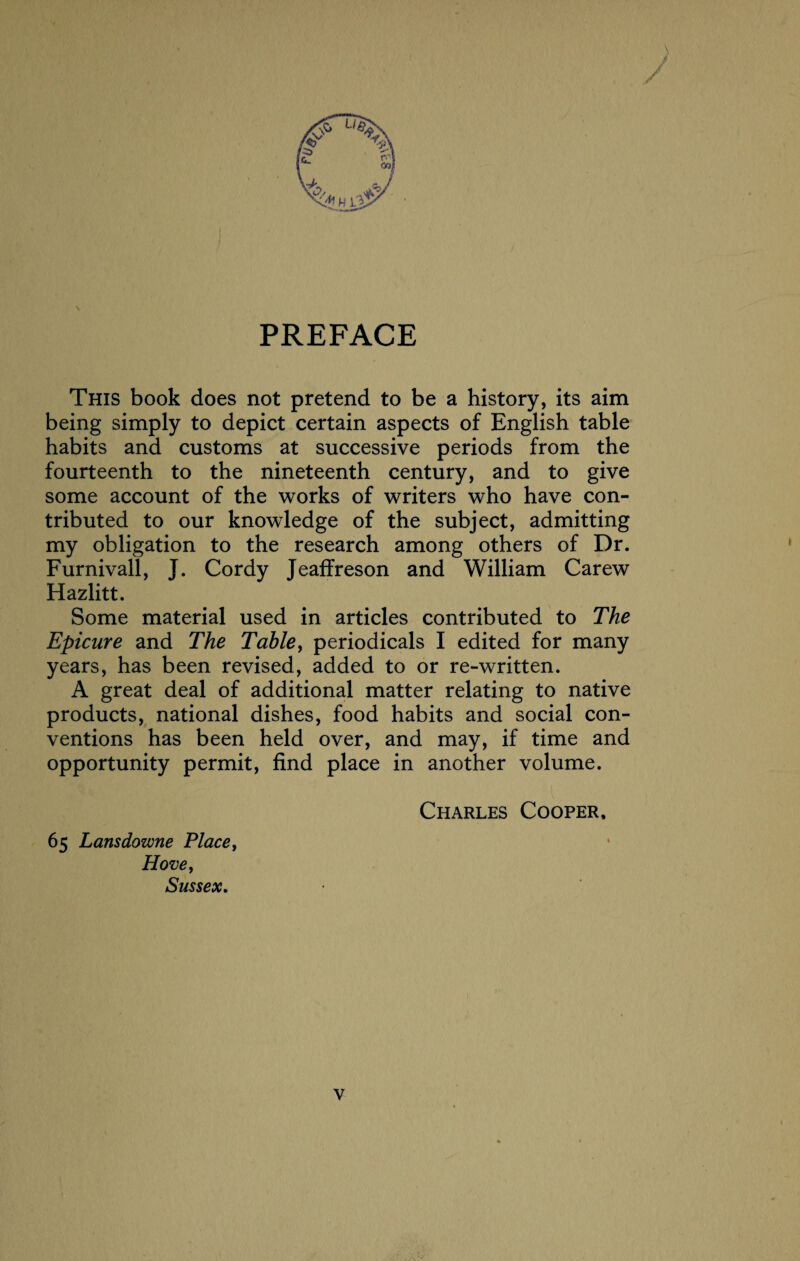 PREFACE This book does not pretend to be a history, its aim being simply to depict certain aspects of English table habits and customs at successive periods from the fourteenth to the nineteenth century, and to give some account of the works of writers who have con¬ tributed to our knowledge of the subject, admitting my obligation to the research among others of Dr. Furnivall, J. Cordy Jeaffreson and William Carew Hazlitt. Some material used in articles contributed to The Epicure and The Table, periodicals I edited for many years, has been revised, added to or re-written. A great deal of additional matter relating to native products, national dishes, food habits and social con¬ ventions has been held over, and may, if time and opportunity permit, find place in another volume. 65 Lansdowne Place, Hove, Sussex. Charles Cooper,