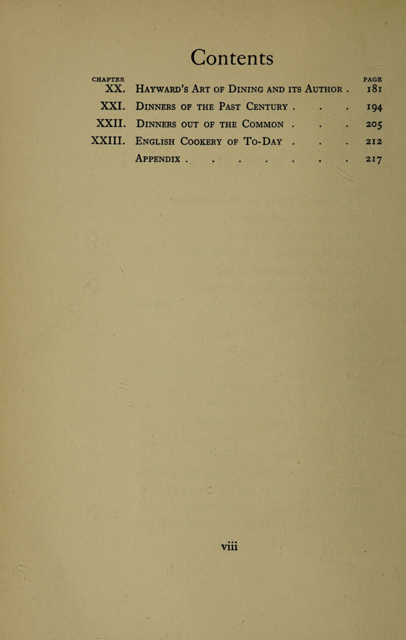 CHAPTER XX. Hayward's Art of Dining and its Author . PAGE 181 XXI. Dinners of the Past Century . • • 194 XXII. Dinners out of the Common . * • 205 XXIII. English Cookery of To-Day . • • 212 Appendix ..... • • 217 vm