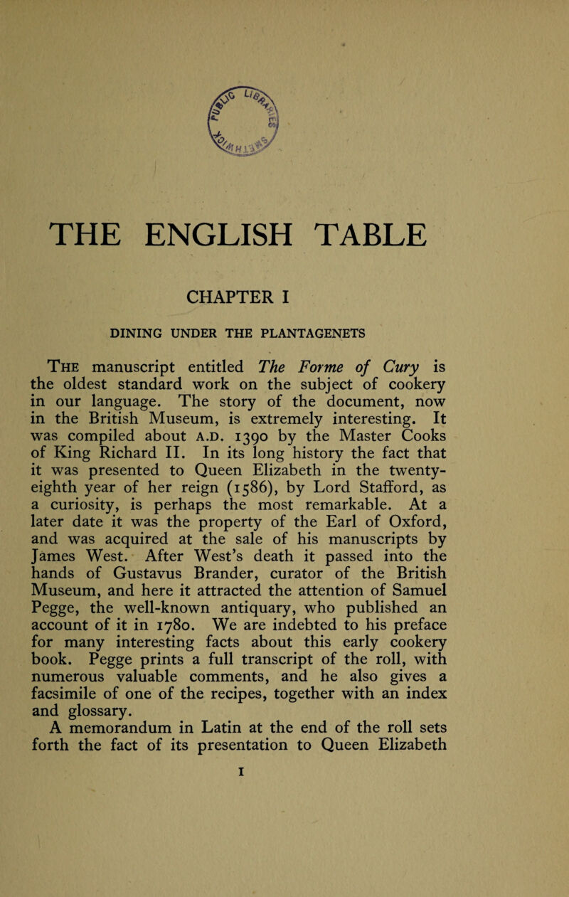 THE ENGLISH TABLE CHAPTER I DINING UNDER THE PLANTAGENETS The manuscript entitled The Forme of Cury is the oldest standard work on the subject of cookery in our language. The story of the document, now in the British Museum, is extremely interesting. It was compiled about a.d. 1390 by the Master Cooks of King Richard II. In its long history the fact that it was presented to Queen Elizabeth in the twenty- eighth year of her reign (1586), by Lord Stafford, as a curiosity, is perhaps the most remarkable. At a later date it was the property of the Earl of Oxford, and was acquired at the sale of his manuscripts by James West. After West’s death it passed into the hands of Gustavus Brander, curator of the British Museum, and here it attracted the attention of Samuel Pegge, the well-known antiquary, who published an account of it in 1780. We are indebted to his preface for many interesting facts about this early cookery book. Pegge prints a full transcript of the roll, with numerous valuable comments, and he also gives a facsimile of one of the recipes, together with an index and glossary. A memorandum in Latin at the end of the roll sets forth the fact of its presentation to Queen Elizabeth