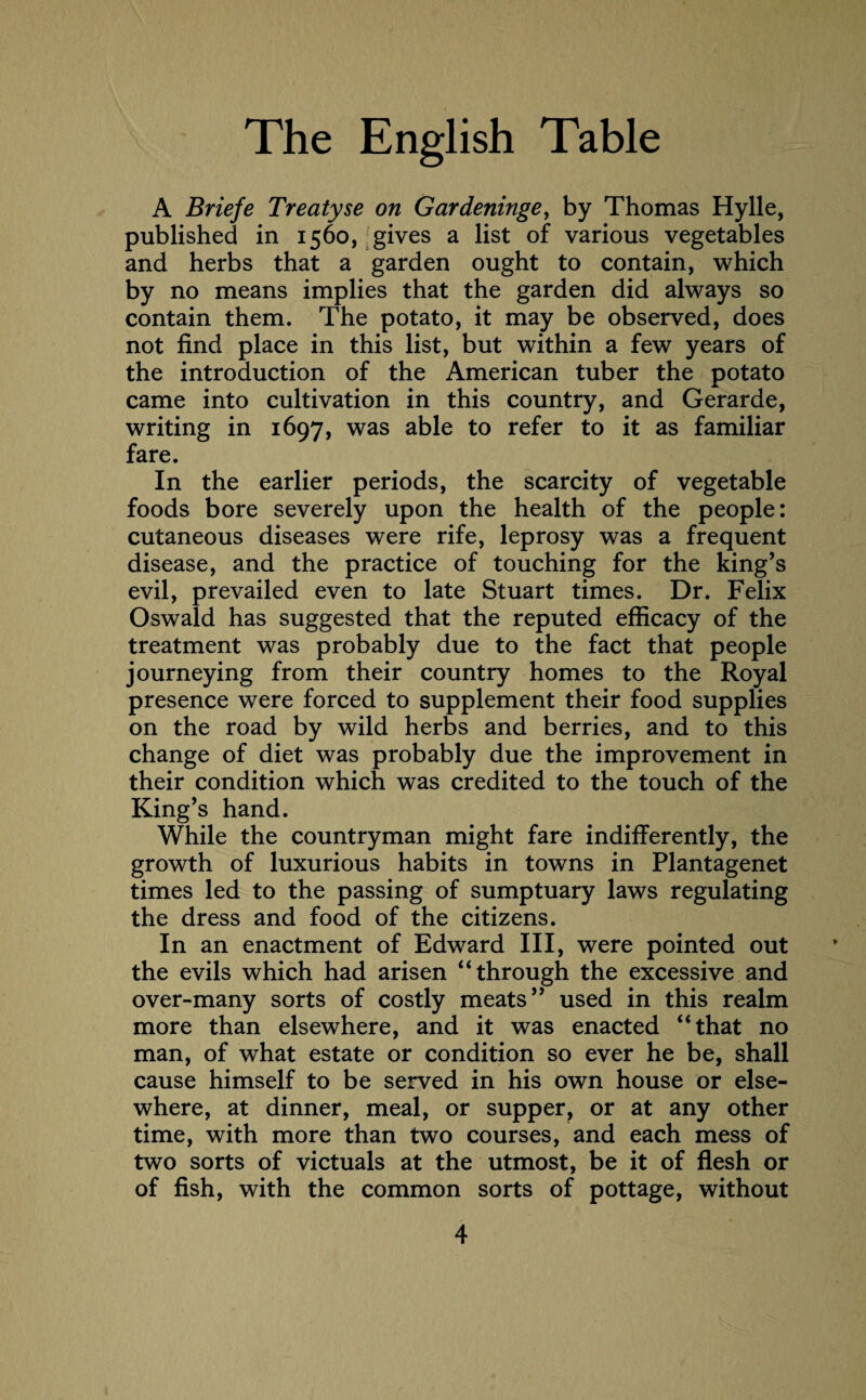 A Briefe Treatyse on Gardeninge, by Thomas Hylle, published in 1560, gives a list of various vegetables and herbs that a garden ought to contain, which by no means implies that the garden did always so contain them. The potato, it may be observed, does not find place in this list, but within a few years of the introduction of the American tuber the potato came into cultivation in this country, and Gerarde, writing in 1697, was able to refer to it as familiar fare. In the earlier periods, the scarcity of vegetable foods bore severely upon the health of the people: cutaneous diseases were rife, leprosy was a frequent disease, and the practice of touching for the king’s evil, prevailed even to late Stuart times. Dr. Felix Oswald has suggested that the reputed efficacy of the treatment was probably due to the fact that people journeying from their country homes to the Royal presence were forced to supplement their food supplies on the road by wild herbs and berries, and to this change of diet was probably due the improvement in their condition which was credited to the touch of the King’s hand. While the countryman might fare indifferently, the growth of luxurious habits in towns in Plantagenet times led to the passing of sumptuary laws regulating the dress and food of the citizens. In an enactment of Edward III, were pointed out the evils which had arisen “through the excessive and over-many sorts of costly meats” used in this realm more than elsewhere, and it was enacted “that no man, of what estate or condition so ever he be, shall cause himself to be served in his own house or else¬ where, at dinner, meal, or supper, or at any other time, with more than two courses, and each mess of two sorts of victuals at the utmost, be it of flesh or of fish, with the common sorts of pottage, without