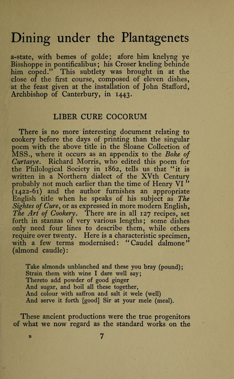 a-state, with bemes of golde; afore him knelyng ye Bisshoppe in pontificalibus; his Croser kneling behinde him coped.” This subtlety was brought in at the close of the first course, composed of eleven dishes, at the feast given at the installation of John Stafford, Archbishop of Canterbury, in 1443. LIBER CURE COCORUM There is no more interesting document relating to cookery before the days of printing than the singular poem with the above title in the Sloane Collection of MSS., where it occurs as an appendix to the Boke of Curtasye. Richard Morris, who edited this poem for the Philological Society in 1862, tells us that “it is written in a Northern dialect of the XVth Century probably not much earlier than the time of Henry VI ” (1422-61) and the author furnishes an appropriate English title when he speaks of his subject as The Sightes of Cure, or as expressed in more modern English, The Art of Cookery. There are in all 127 recipes, set forth in stanzas of very various lengths; some dishes only need four lines to describe them, while others require over twenty. Here is a characteristic specimen, with a few terms modernised: “Caudel dalmone” (almond caudle): Take almonds unblanched and these you bray (pound); Strain them with wine I dare well say; Thereto add powder of good ginger And sugar, and boil all these together, And colour with saffron and salt it wele (well) And serve it forth [good] Sir at your mele (meal). These ancient productions were the true progenitors of what we now regard as the standard works on the