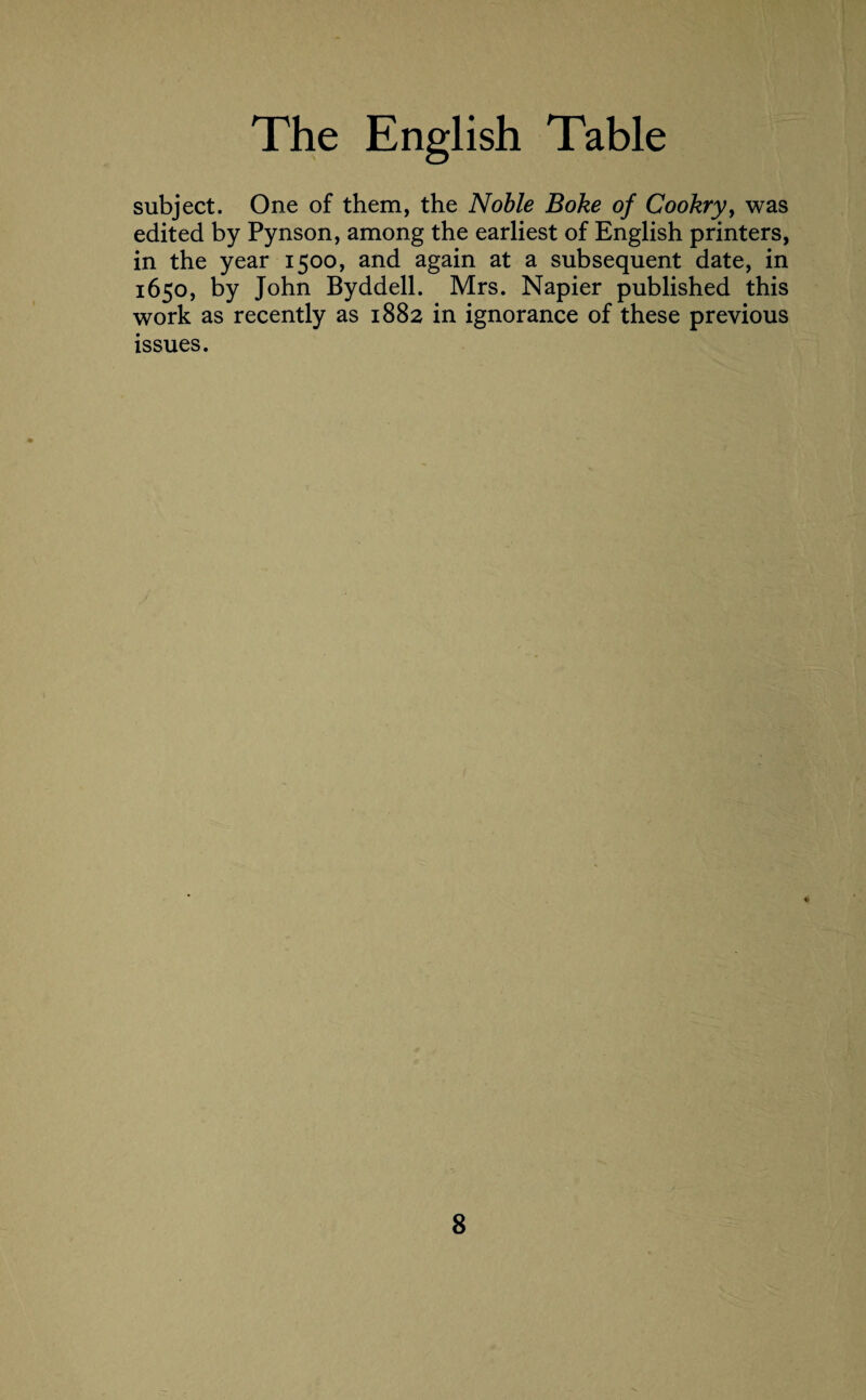 subject. One of them, the Noble Boke of Cookry, was edited by Pynson, among the earliest of English printers, in the year 1500, and again at a subsequent date, in 1650, by John Byddell. Mrs. Napier published this work as recently as 1882 in ignorance of these previous issues. V