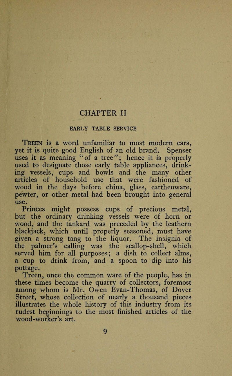 CHAPTER II EARLY TABLE SERVICE Treen is a word unfamiliar to most modern ears, yet it is quite good English of an old brand. Spenser uses it as meaning “of a tree”; hence it is properly used to designate those early table appliances, drink¬ ing vessels, cups and bowls and the many other articles of household use that were fashioned of wood in the days before china, glass, earthenware, pewter, or other metal had been brought into general use. Princes might possess cups of precious metal, but the ordinary drinking vessels were of horn or wood, and the tankard was preceded by the leathern blackjack, which until properly seasoned, must have given a strong tang to the liquor. The insignia of the palmer’s calling was the scallop-shell, which served him for all purposes; a dish to collect alms, a cup to drink from, and a spoon to dip into his pottage. Treen, once the common ware of the people, has in these times become the quarry of collectors, foremost among whom is Mr. Owen Evan-Thomas, of Dover Street, whose collection of nearly a thousand pieces illustrates the whole history of this industry from its rudest beginnings to the most finished articles of the wood-worker’s art.