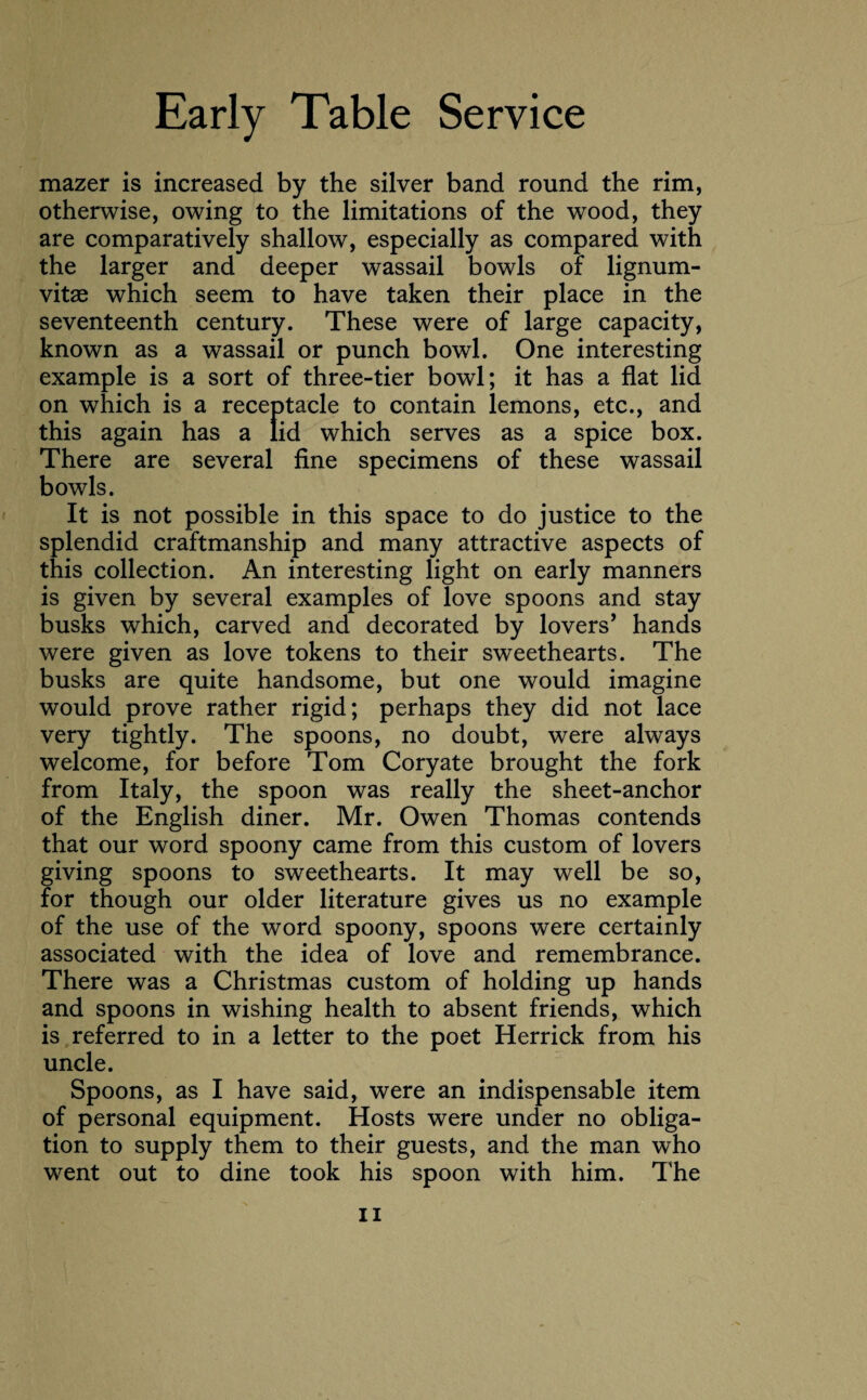 mazer is increased by the silver band round the rim, otherwise, owing to the limitations of the wood, they are comparatively shallow, especially as compared with the larger and deeper wassail bowls of lignum- vitae which seem to have taken their place in the seventeenth century. These were of large capacity, known as a wassail or punch bowl. One interesting example is a sort of three-tier bowl; it has a flat lid on which is a receptacle to contain lemons, etc., and this again has a lid which serves as a spice box. There are several fine specimens of these wassail bowls. It is not possible in this space to do justice to the splendid craftmanship and many attractive aspects of this collection. An interesting light on early manners is given by several examples of love spoons and stay busks which, carved and decorated by lovers’ hands were given as love tokens to their sweethearts. The busks are quite handsome, but one would imagine would prove rather rigid; perhaps they did not lace very tightly. The spoons, no doubt, were always welcome, for before Tom Coryate brought the fork from Italy, the spoon was really the sheet-anchor of the English diner. Mr. Owen Thomas contends that our word spoony came from this custom of lovers giving spoons to sweethearts. It may well be so, for though our older literature gives us no example of the use of the word spoony, spoons were certainly associated with the idea of love and remembrance. There was a Christmas custom of holding up hands and spoons in wishing health to absent friends, which is referred to in a letter to the poet Herrick from his uncle. Spoons, as I have said, were an indispensable item of personal equipment. Hosts were under no obliga¬ tion to supply them to their guests, and the man who went out to dine took his spoon with him. The