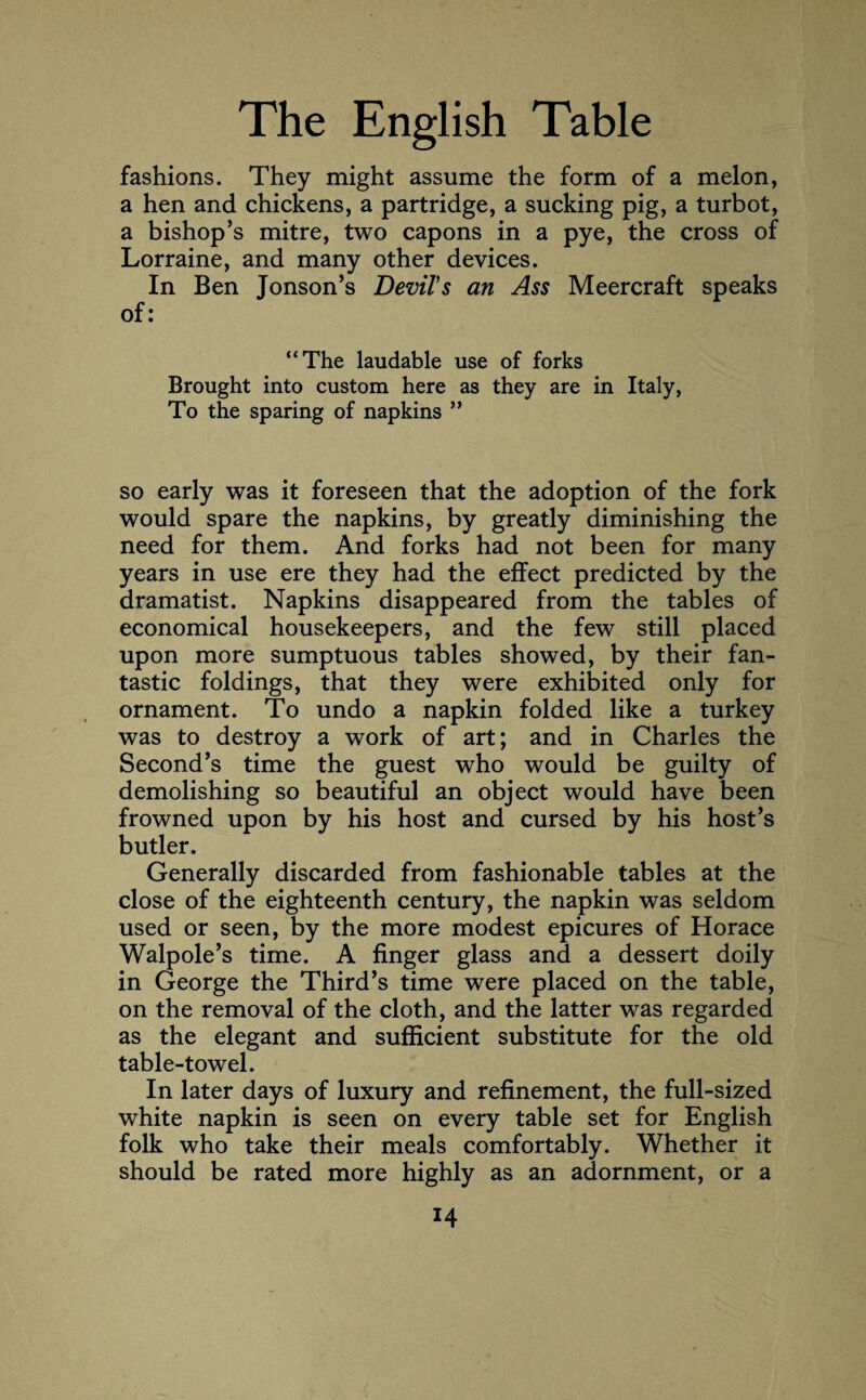 fashions. They might assume the form of a melon, a hen and chickens, a partridge, a sucking pig, a turbot, a bishop’s mitre, two capons in a pye, the cross of Lorraine, and many other devices. In Ben Jonson’s Devil's an Ass Meercraft speaks of: “The laudable use of forks Brought into custom here as they are in Italy, To the sparing of napkins ” so early was it foreseen that the adoption of the fork would spare the napkins, by greatly diminishing the need for them. And forks had not been for many years in use ere they had the effect predicted by the dramatist. Napkins disappeared from the tables of economical housekeepers, and the few still placed upon more sumptuous tables showed, by their fan¬ tastic foldings, that they were exhibited only for ornament. To undo a napkin folded like a turkey was to destroy a work of art; and in Charles the Second’s time the guest who would be guilty of demolishing so beautiful an object would have been frowned upon by his host and cursed by his host’s butler. Generally discarded from fashionable tables at the close of the eighteenth century, the napkin was seldom used or seen, by the more modest epicures of Horace Walpole’s time. A finger glass and a dessert doily in George the Third’s time were placed on the table, on the removal of the cloth, and the latter was regarded as the elegant and sufficient substitute for the old table-towel. In later days of luxury and refinement, the full-sized white napkin is seen on every table set for English folk who take their meals comfortably. Whether it should be rated more highly as an adornment, or a