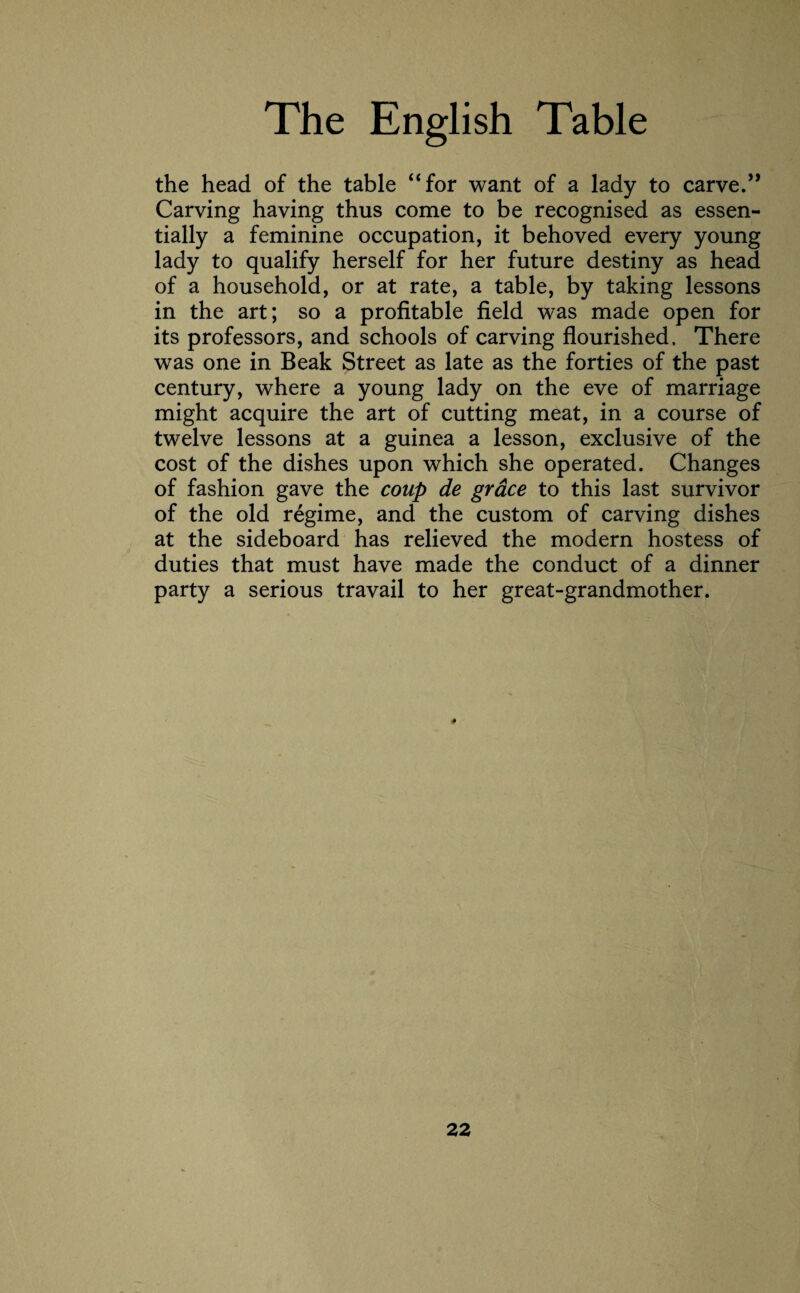 the head of the table “for want of a lady to carve.” Carving having thus come to be recognised as essen¬ tially a feminine occupation, it behoved every young lady to qualify herself for her future destiny as head of a household, or at rate, a table, by taking lessons in the art; so a profitable field was made open for its professors, and schools of carving flourished. There was one in Beak Street as late as the forties of the past century, where a young lady on the eve of marriage might acquire the art of cutting meat, in a course of twelve lessons at a guinea a lesson, exclusive of the cost of the dishes upon which she operated. Changes of fashion gave the coup de grace to this last survivor of the old regime, and the custom of carving dishes at the sideboard has relieved the modern hostess of duties that must have made the conduct of a dinner party a serious travail to her great-grandmother. *