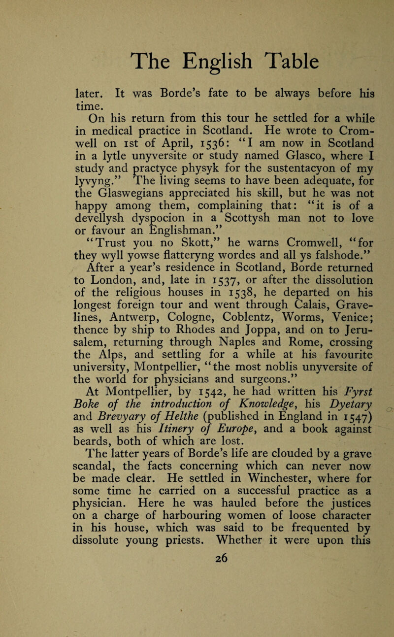 later. It was Borde’s fate to be always before his time. On his return from this tour he settled for a while in medical practice in Scotland. He wrote to Crom¬ well on ist of April, 1536: “I am now in Scotland in a lytle unyversite or study named Glasco, where I study and practyce physyk for the sustentacyon of my lyvyng.” The living seems to have been adequate, for the Glaswegians appreciated his skill, but he was not happy among them, complaining that: “it is of a devellysh dyspocion in a Scottysh man not to love or favour an Englishman.” “Trust you no Skott,” he warns Cromwell, “for they wyll yowse flatteryng wordes and all ys falshode.” After a year’s residence in Scotland, Borde returned to London, and, late in 1537, or after the dissolution of the religious houses in 1538, he departed on his longest foreign tour and went through Calais, Grave¬ lines, Antwerp, Cologne, Coblentz, Worms, Venice; thence by ship to Rhodes and Joppa, and on to Jeru¬ salem, returning through Naples and Rome, crossing the Alps, and settling for a while at his favourite university, Montpellier, “the most noblis unyversite of the world for physicians and surgeons.” At Montpellier, by 1542, he had written his Fyrst Boke of the introduction of Knowledge, his Dyetary and Brevyary of Helthe (published in England in 1547) as well as his Itinery of Europe, and a book against beards, both of which are lost. The latter years of Borde’s life are clouded by a grave scandal, the facts concerning which can never now be made clear. He settled in Winchester, where for some time he carried on a successful practice as a physician. Here he was hauled before the justices on a charge of harbouring women of loose character in his house, which was said to be frequented by dissolute young priests. Whether it were upon this