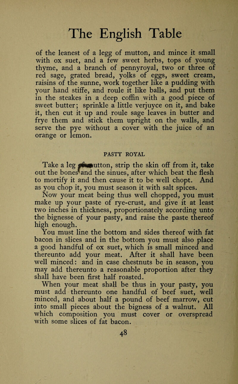 of the leanest of a legg of mutton, and mince it small with ox suet, and a few sweet herbs, tops of young thyme, and a branch of pennyroyal, two or three of red sage, grated bread, yolks of eggs, sweet cream, raisins of the sunne, work together like a pudding with your hand stiffe, and roule it like balls, and put them in the steakes in a deep coffin with a good piece of sweet butter; sprinkle a little verjuyce on it, and bake it, then cut it up and roule sage leaves in butter and frye them and stick them upright on the walls, and serve the pye without a cover with the juice of an orange or lemon. PASTY ROYAL Take a leg flhamtton, strip the skin off from it, take out the bones* and the sinues, after which beat the flesh to mortify it and then cause it to be well chopt. And as you chop it, you must season it with salt spices. Now your meat being thus well chopped, you must make up your paste of rye-crust, and give it at least two inches in thickness, proportionately according unto the bignesse of your pasty, and raise the paste thereof high enough. You must line the bottom and sides thereof with fat bacon in slices and in the bottom you must also place a good handful of ox suet, which is small minced and thereunto add your meat. After it shall have been well minced: and in case chestnuts be in season, you may add thereunto a reasonable proportion after they shall have been first half roasted. When your meat shall be thus in your pasty, you must add thereunto one handful of beef suet, well minced, and about half a pound of beef marrow, cut into small pieces about the bigness of a walnut. All which composition you must cover or overspread with some slices of fat bacon.