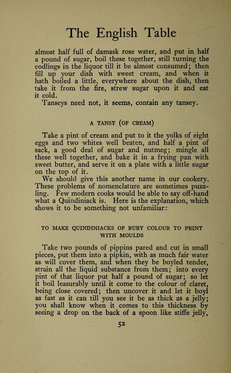 almost half full of damask rose water, and put in half a pound of sugar, boil these together, still turning the codlings in the liquor till it be almost consumed; then fill up your dish with sweet cream, and when it hath boiled a little, everywhere about the dish, then take it from the fire, strew sugar upon it and eat it cold. Tanseys need not, it seems, contain any tansey. A TANSY (OF CREAM) Take a pint of cream and put to it the yolks of eight eggs and two whites well beaten, and half a pint of sack, a good deal of sugar and nutmeg; mingle all these well together, and bake it in a frying pan with sweet butter, and serve it on a plate with a little sugar on the top of it. We should give this another name in our cookery. These problems of nomenclature are sometimes puzz¬ ling. Few modern cooks would be able to say off-hand what a Quindiniack is. Here is the explanation, which shows it to be something not unfamiliar: TO MAKE QUINDINIACKS OF RUBY COLOUR TO PRINT WITH MOULDS Take two pounds of pippins pared and cut in small pieces, put them into a pipkin, with as much fair water as will cover them, and when they be boyled tender, strain all the liquid substance from them; into every pint of that liquor put half a pound of sugar; so let it boil leasurably until it come to the colour of claret, being close covered; then uncover it and let it boyl as fast as it can till you see it be as thick as a jelly; you shall know when it comes to this thickness by seeing a drop on the back of a spoon like stiffe jelly,