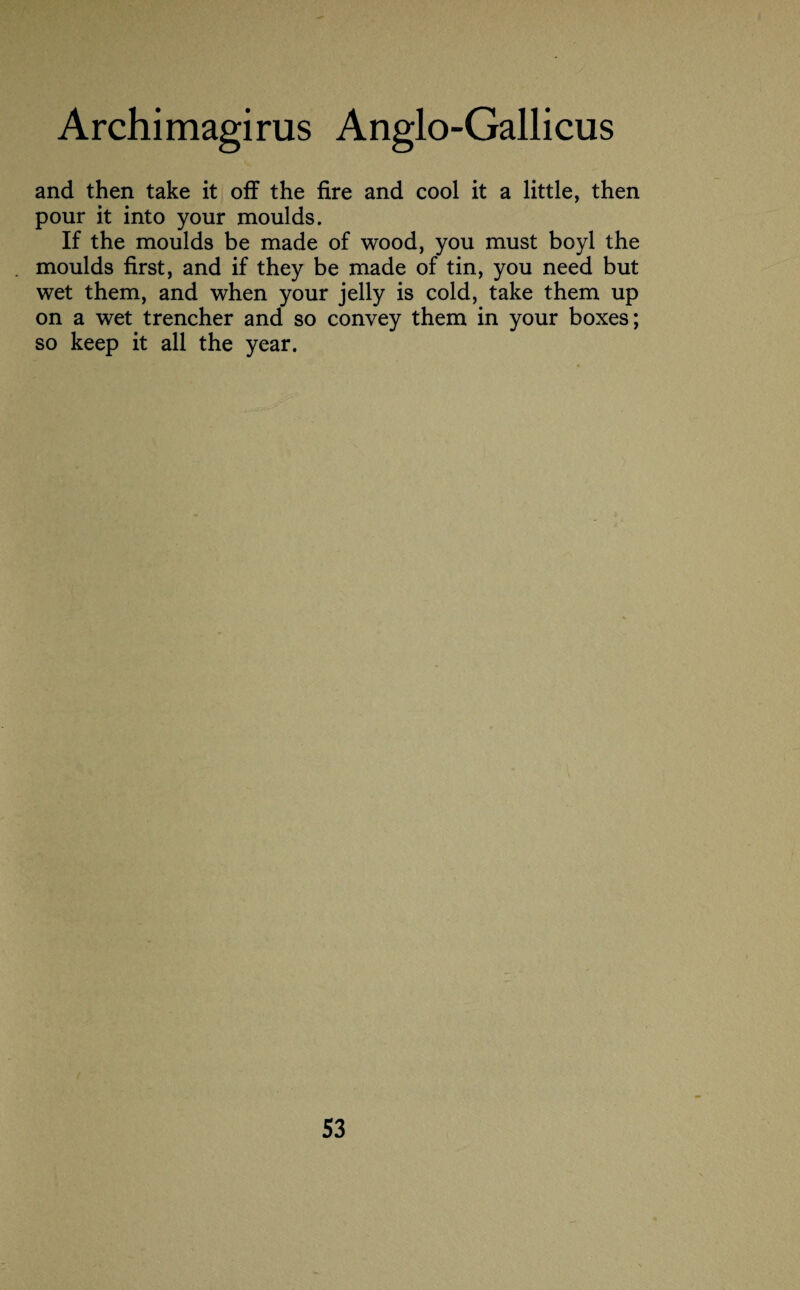 and then take it off the fire and cool it a little, then pour it into your moulds. If the moulds be made of wood, you must boyl the moulds first, and if they be made of tin, you need but wet them, and when your jelly is cold, take them up on a wet trencher and so convey them in your boxes; so keep it all the year.