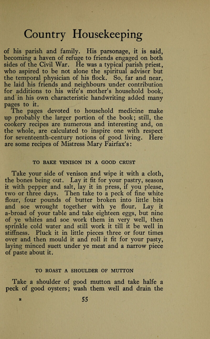 of his parish and family. His parsonage, it is said, becoming a haven of refuge to friends engaged on both sides of the Civil War. He was a typical parish priest, who aspired to be not alone the spiritual adviser but the temporal physician of his flock. So, far and near, he laid his friends and neighbours under contribution for additions to his wife’s mother’s household book, and in his own characteristic handwriting added many pages to it. The pages devoted to household medicine make up probably the larger portion of the book; still, the cookery recipes are numerous and interesting and, on the whole, are calculated to inspire one with respect for seventeenth-century notions of good living. Here are some recipes of Mistress Mary Fairfax’s: TO BAKE VENISON IN A GOOD CRUST Take your side of venison and wipe it with a cloth, the bones being out. Lay it fit for your pastry, season it with pepper and salt, lay it in press, if you please, two or three days. Then take to a peck of fine white flour, four pounds of butter broken into little bits and soe wrought together with ye flour. Lay it a-broad of your table and take eighteen eggs, but nine of ye whites and soe work them in very well, then sprinkle cold water and still work it till it be well in stiffness. Pluck it in little pieces three or four times over and then mould it and roll it fit for your pasty, laying minced suett under ye meat and a narrow piece of paste about it. TO ROAST A SHOULDER OF MUTTON Take a shoulder of good mutton and take halfe a peck of good oysters; wash them well and drain the