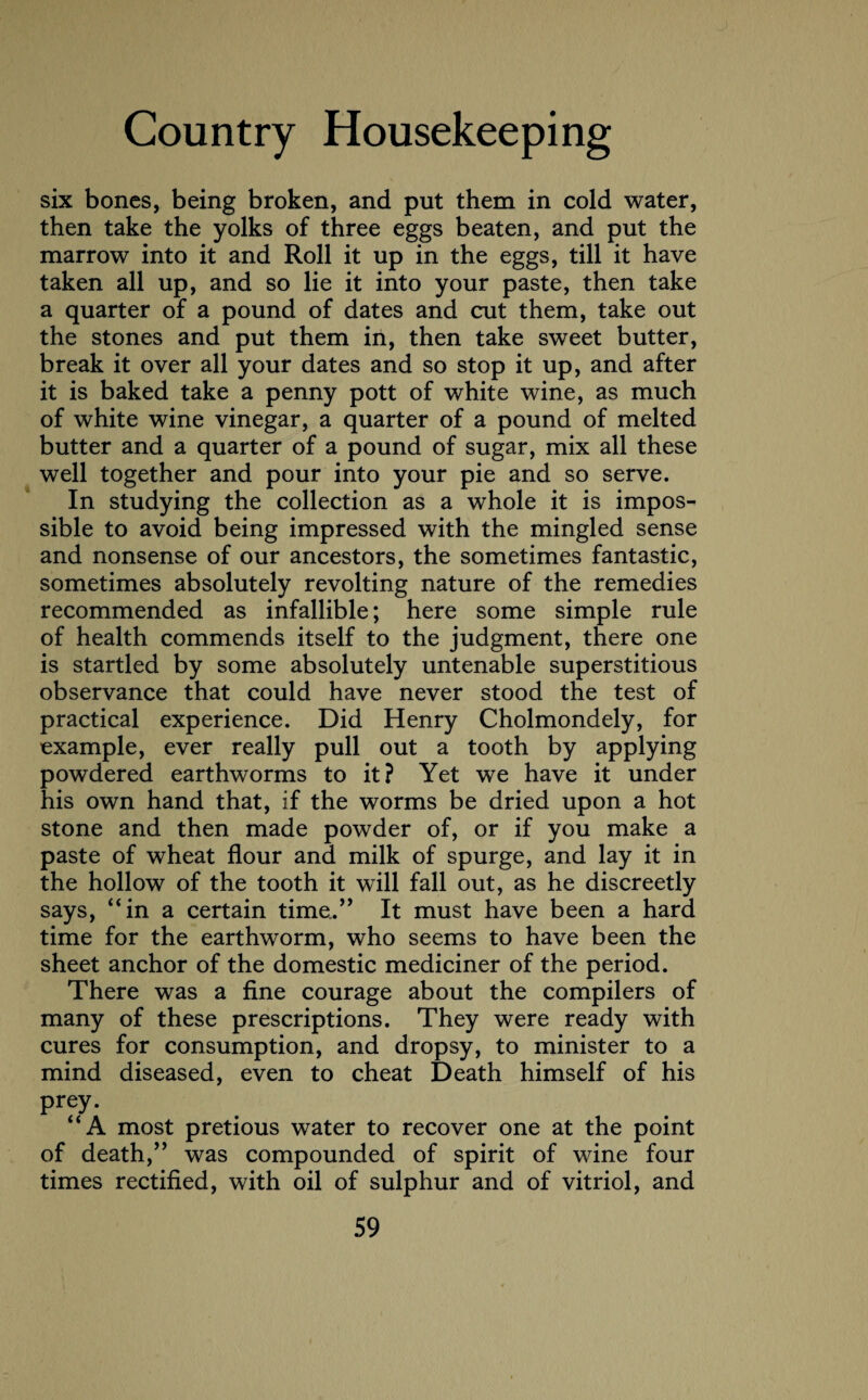 six bones, being broken, and put them in cold water, then take the yolks of three eggs beaten, and put the marrow into it and Roll it up in the eggs, till it have taken all up, and so lie it into your paste, then take a quarter of a pound of dates and cut them, take out the stones and put them in, then take sweet butter, break it over all your dates and so stop it up, and after it is baked take a penny pott of white wine, as much of white wine vinegar, a quarter of a pound of melted butter and a quarter of a pound of sugar, mix all these well together and pour into your pie and so serve. In studying the collection as a whole it is impos¬ sible to avoid being impressed with the mingled sense and nonsense of our ancestors, the sometimes fantastic, sometimes absolutely revolting nature of the remedies recommended as infallible; here some simple rule of health commends itself to the judgment, there one is startled by some absolutely untenable superstitious observance that could have never stood the test of practical experience. Did Henry Cholmondely, for example, ever really pull out a tooth by applying powdered earthworms to it? Yet we have it under his own hand that, if the worms be dried upon a hot stone and then made powder of, or if you make a paste of wheat flour and milk of spurge, and lay it in the hollow of the tooth it will fall out, as he discreetly says, “in a certain time.” It must have been a hard time for the earthworm, who seems to have been the sheet anchor of the domestic mediciner of the period. There was a fine courage about the compilers of many of these prescriptions. They were ready with cures for consumption, and dropsy, to minister to a mind diseased, even to cheat Death himself of his prey. “A most pretious water to recover one at the point of death,” was compounded of spirit of wine four times rectified, with oil of sulphur and of vitriol, and