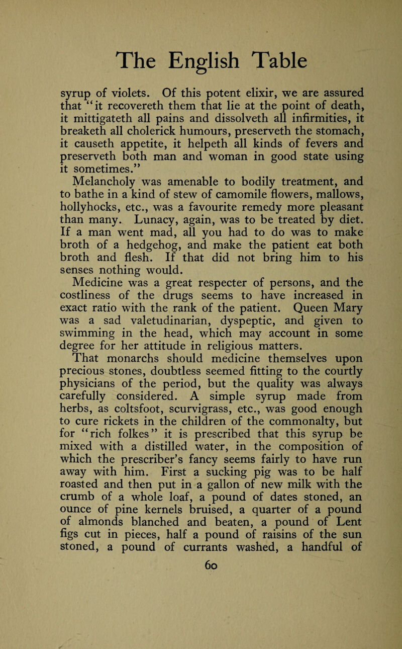 syrup of violets. Of this potent elixir, we are assured that “it recovereth them that lie at the point of death, it mittigateth all pains and dissolveth all infirmities, it break eth all cholerick humours, preserveth the stomach, it causeth appetite, it helpeth all kinds of fevers and preserveth both man and woman in good state using it sometimes.” Melancholy was amenable to bodily treatment, and to bathe in a kind of stew of camomile flowers, mallows, hollyhocks, etc., was a favourite remedy more pleasant than many. Lunacy, again, was to be treated by diet. If a man went mad, all you had to do was to make broth of a hedgehog, and make the patient eat both broth and flesh. If that did not bring him to his senses nothing would. Medicine was a great respecter of persons, and the costliness of the drugs seems to have increased in exact ratio with the rank of the patient. Queen Mary was a sad valetudinarian, dyspeptic, and given to swimming in the head, which may account in some degree for her attitude in religious matters. That monarchs should medicine themselves upon precious stones, doubtless seemed fitting to the courtly physicians of the period, but the quality was always carefully Considered. A simple syrup made from herbs, as coltsfoot, scurvigrass, etc., was good enough to cure rickets in the children of the commonalty, but for “rich folkes” it is prescribed that this syrup be mixed with a distilled water, in the composition of which the prescribed fancy seems fairly to have run away with him. First a sucking pig was to be half roasted and then put in a gallon of new milk with the crumb of a whole loaf, a pound of dates stoned, an ounce of pine kernels bruised, a quarter of a pound of almonds blanched and beaten, a pound of Lent figs cut in pieces, half a pound of raisins of the sun stoned, a pound of currants washed, a handful of