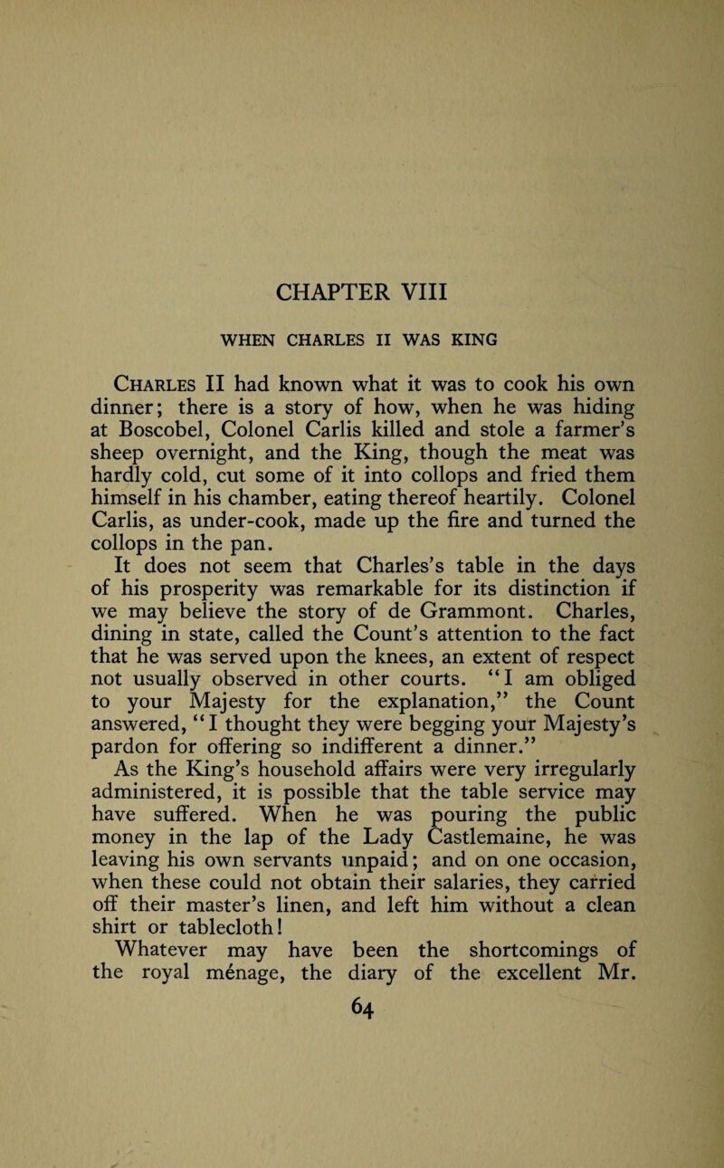 CHAPTER VIII WHEN CHARLES II WAS KING Charles II had known what it was to cook his own dinner; there is a story of how, when he was hiding at Boscobel, Colonel Carlis killed and stole a farmer’s sheep overnight, and the King, though the meat was hardly cold, cut some of it into collops and fried them himself in his chamber, eating thereof heartily. Colonel Carlis, as under-cook, made up the fire and turned the collops in the pan. It does not seem that Charles’s table in the days of his prosperity was remarkable for its distinction if we may believe the story of de Grammont. Charles, dining in state, called the Count’s attention to the fact that he was served upon the knees, an extent of respect not usually observed in other courts. “I am obliged to your Majesty for the explanation,” the Count answered, “I thought they were begging your Majesty’s pardon for offering so indifferent a dinner.” As the King’s household affairs were very irregularly administered, it is possible that the table service may have suffered. When he was pouring the public money in the lap of the Lady Castlemaine, he was leaving his own servants unpaid; and on one occasion, when these could not obtain their salaries, they carried off their master’s linen, and left him without a clean shirt or tablecloth! Whatever may have been the shortcomings of the royal menage, the diary of the excellent Mr.