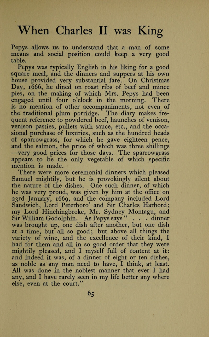 Pepys allows us to understand that a man of some means and social position could keep a very good table. Pepys was typically English in his liking for a good square meal, and the dinners and suppers at his own house provided very substantial fare. On Christmas Day, 1666, he dined on roast ribs of beef and mince pies, on the making of which Mrs. Pepys had been engaged until four o’clock in the morning. There is no mention of other accompaniments, not even of the traditional plum porridge. The diary makes fre¬ quent reference to powdered beef, haunches of venison, venison pasties, pullets with sauce, etc., and the occa¬ sional purchase of luxuries, such as the hundred heads of sparrowgrass, for which he gave eighteen pence, and the salmon, the price of which was three shillings —very good prices for those days. The sparrowgrass appears to be the only vegetable of which specific mention is made. There were more ceremonial dinners which pleased Samuel mightily, but he is provokingly silent about the nature of the dishes. One such dinner, of which he was very proud, was given by him at the office on 23rd January, 1669, and the company included Lord Sandwich, Lord Peterboro’ and Sir Charles Harbord; my Lord Hinchingbroke, Mr. Sydney Montagu, and Sir William Godolphin. As Pepys says “ . . . dinner was brought up, one dish after another, but one dish at a time, but all so good; but above all things the variety of wine, and the excellence of their kind, I had for them and all in so good order that they were mightily pleased, and I myself full of content at it: and indeed it was, of a dinner of eight or ten dishes, as noble as any man need to have, I think, at least. All was done in the noblest manner that ever I had any, and I have rarely seen in my life better any where else, even at the court.”