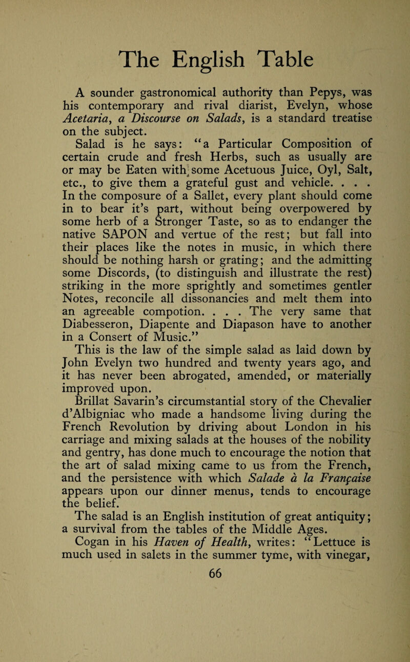 A sounder gastronomical authority than Pepys, was his contemporary and rival diarist, Evelyn, whose Acetaria, a Discourse on Salads, is a standard treatise on the subject. Salad is he says: “a Particular Composition of certain crude and fresh Herbs, such as usually are or may be Eaten with some Acetuous Juice, Oyl, Salt, etc., to give them a grateful gust and vehicle. . . . In the composure of a Sallet, every plant should come in to bear it’s part, without being overpowered by some herb of a Stronger Taste, so as to endanger the native SAPON and vertue of the rest; but fall into their places like the notes in music, in which there should be nothing harsh or grating; and the admitting some Discords, (to distinguish and illustrate the rest) striking in the more sprightly and sometimes gentler Notes, reconcile all dissonancies and melt them into an agreeable compotion. . . . The very same that Diabesseron, Diapente and Diapason have to another in a Consert of Music.” This is the law of the simple salad as laid down by John Evelyn two hundred and twenty years ago, and it has never been abrogated, amended, or materially improved upon. Brillat Savarin’s circumstantial story of the Chevalier d’Albigniac who made a handsome living during the French Revolution by driving about London in his carriage and mixing salads at the houses of the nobility and gentry, has done much to encourage the notion that the art of salad mixing came to us from the French, and the persistence with which Salade a la Frangaise appears upon our dinner menus, tends to encourage the belief. The salad is an English institution of great antiquity; a survival from the tables of the Middle Ages. Cogan in his Haven of Health, writes: “Lettuce is much used in salets in the summer tyme, with vinegar,