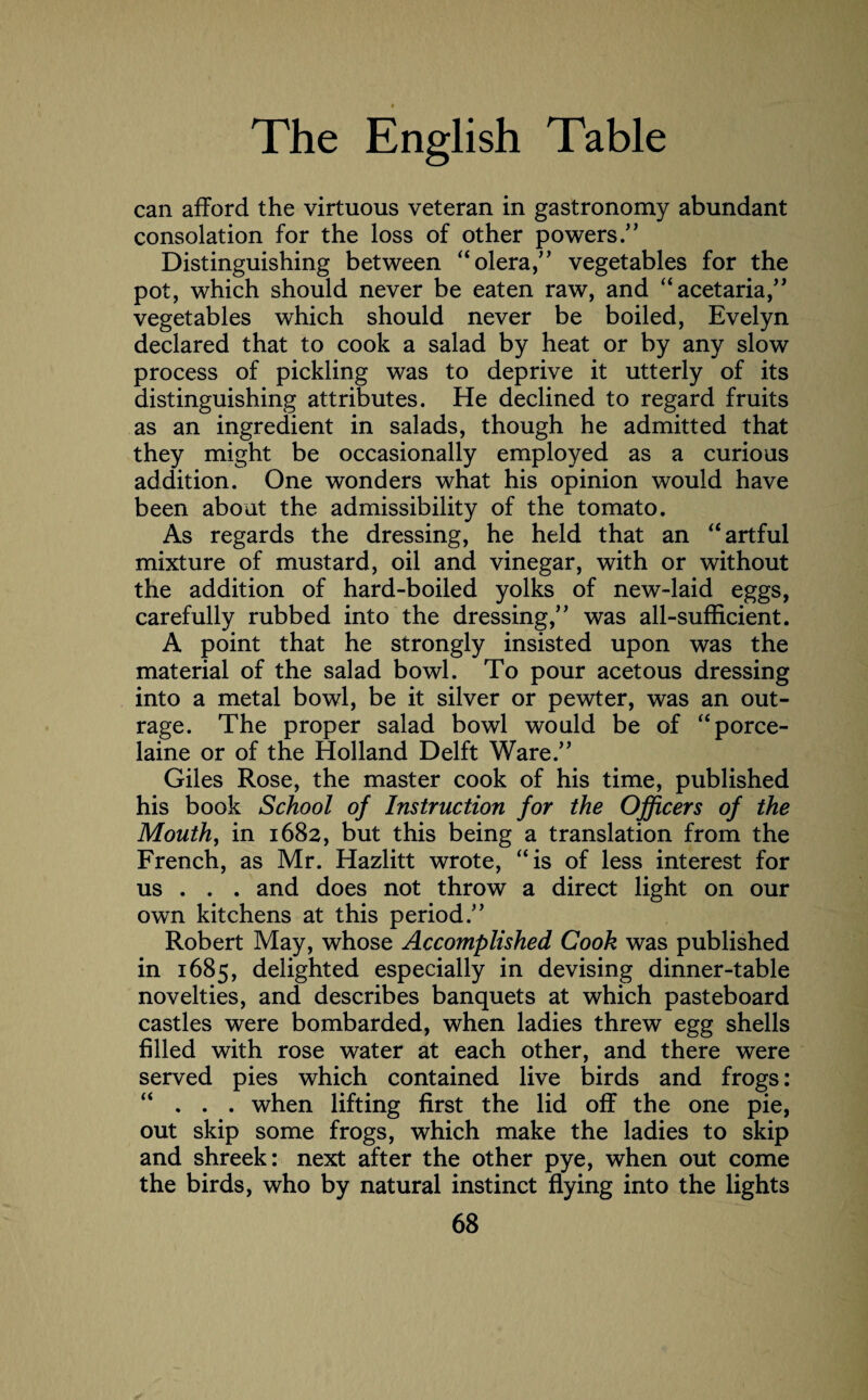 can afford the virtuous veteran in gastronomy abundant consolation for the loss of other powers.” Distinguishing between “olera,” vegetables for the pot, which should never be eaten raw, and “acetaria,” vegetables which should never be boiled, Evelyn declared that to cook a salad by heat or by any slow process of pickling was to deprive it utterly of its distinguishing attributes. He declined to regard fruits as an ingredient in salads, though he admitted that they might be occasionally employed as a curious addition. One wonders what his opinion would have been about the admissibility of the tomato. As regards the dressing, he held that an “ artful mixture of mustard, oil and vinegar, with or without the addition of hard-boiled yolks of new-laid eggs, carefully rubbed into the dressing,” was all-sufficient. A point that he strongly insisted upon was the material of the salad bowl. To pour acetous dressing into a metal bowl, be it silver or pewter, was an out¬ rage. The proper salad bowl would be of “porce- laine or of the Holland Delft Ware.” Giles Rose, the master cook of his time, published his book School of Instruction for the Officers of the Mouth, in 1682, but this being a translation from the French, as Mr. Hazlitt wrote, “is of less interest for us . . . and does not throw a direct light on our own kitchens at this period.” Robert May, whose Accomplished Cook was published in 1685, delighted especially in devising dinner-table novelties, and describes banquets at which pasteboard castles were bombarded, when ladies threw egg shells filled with rose water at each other, and there were served pies which contained live birds and frogs: “ . . . when lifting first the lid off the one pie, out skip some frogs, which make the ladies to skip and shreek: next after the other pye, when out come the birds, who by natural instinct flying into the lights