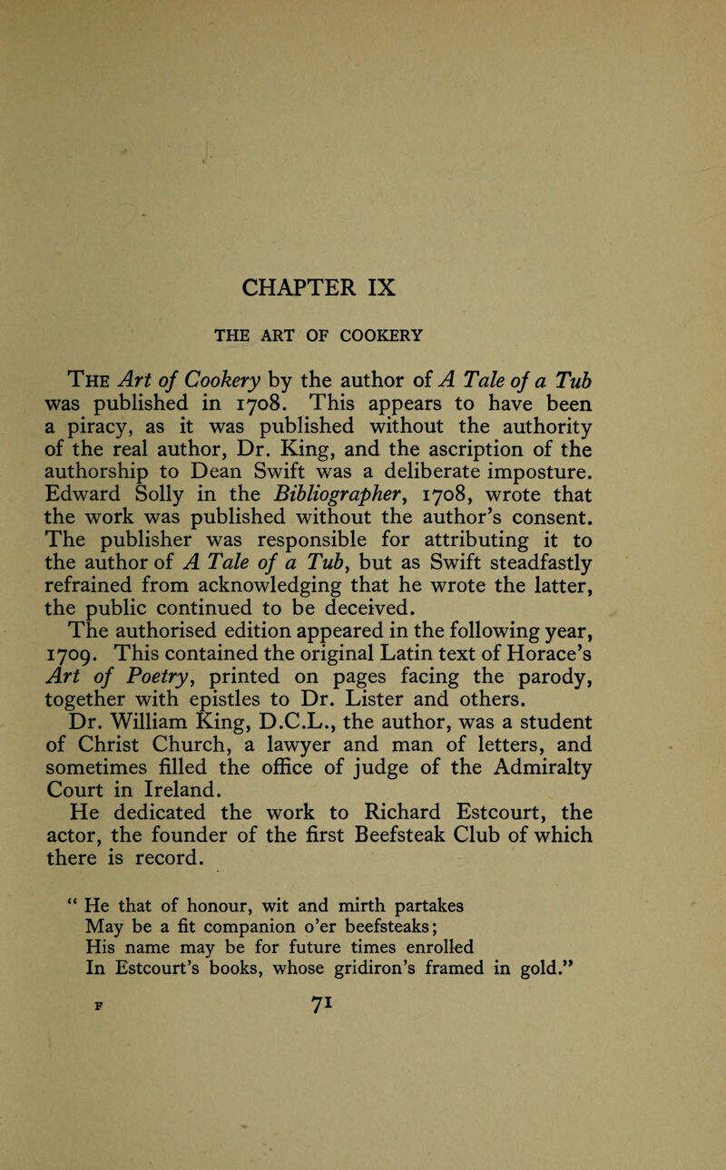 CHAPTER IX THE ART OF COOKERY The Art of Cookery by the author of A Tale of a Tub was published in 1708. This appears to have been a piracy, as it was published without the authority of the real author, Dr. King, and the ascription of the authorship to Dean Swift was a deliberate imposture. Edward Solly in the Bibliographer, 1708, wrote that the work was published without the author’s consent. The publisher was responsible for attributing it to the author of A Tale of a Tub, but as Swift steadfastly refrained from acknowledging that he wrote the latter, the public continued to be deceived. The authorised edition appeared in the following year, 1709. This contained the original Latin text of Horace’s Art of Poetry, printed on pages facing the parody, together with epistles to Dr. Lister and others. Dr. William King, D.C.L., the author, was a student of Christ Church, a lawyer and man of letters, and sometimes filled the office of judge of the Admiralty Court in Ireland. He dedicated the work to Richard Estcourt, the actor, the founder of the first Beefsteak Club of which there is record. “ He that of honour, wit and mirth partakes May be a fit companion o’er beefsteaks; His name may be for future times enrolled In Estcourt’s books, whose gridiron’s framed in gold.”