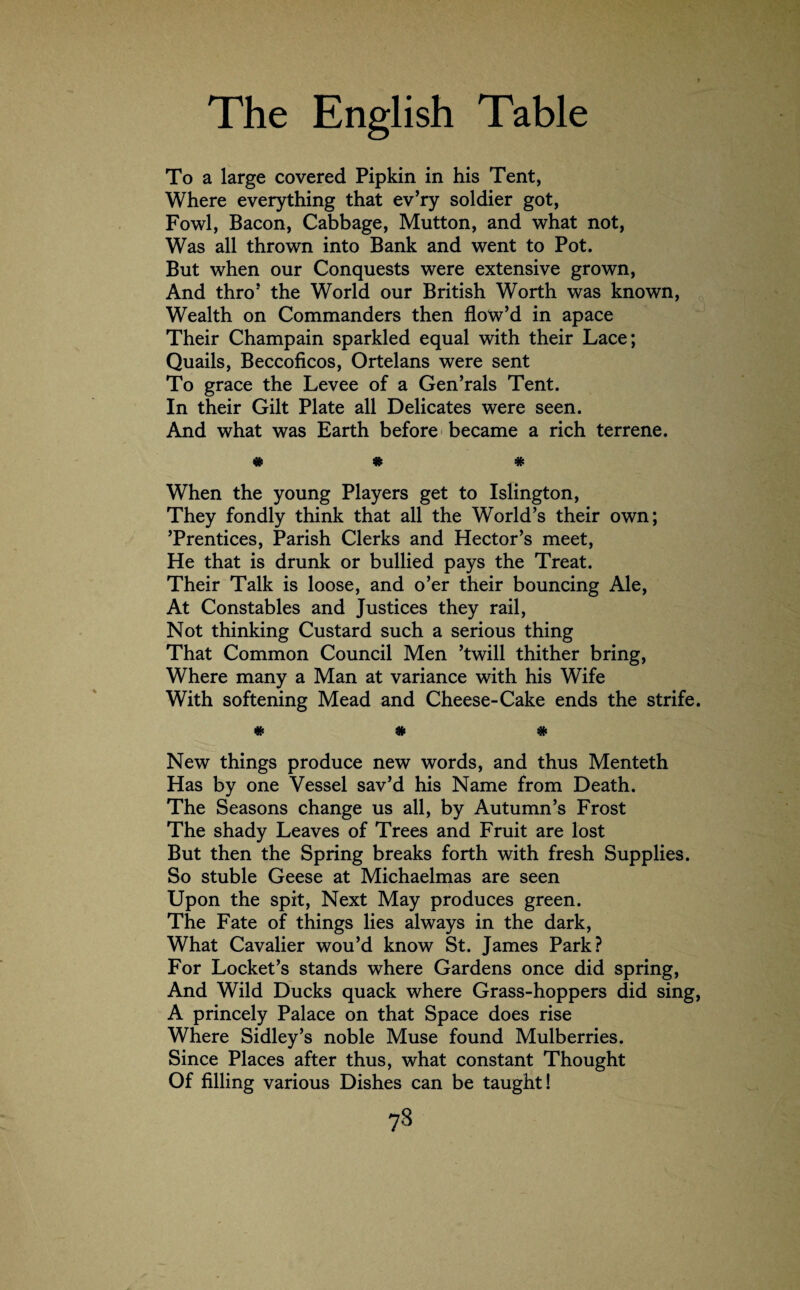 To a large covered Pipkin in his Tent, Where everything that ev’ry soldier got, Fowl, Bacon, Cabbage, Mutton, and what not, Was all thrown into Bank and went to Pot. But when our Conquests were extensive grown, And thro1 the World our British Worth was known, Wealth on Commanders then flow’d in apace Their Champain sparkled equal with their Lace; Quails, Beccoficos, Ortelans were sent To grace the Levee of a Gen’rals Tent. In their Gilt Plate all Delicates were seen. And what was Earth before became a rich terrene. # * # When the young Players get to Islington, They fondly think that all the World’s their own; ’Prentices, Parish Clerks and Hector’s meet, He that is drunk or bullied pays the Treat. Their Talk is loose, and o’er their bouncing Ale, At Constables and Justices they rail, Not thinking Custard such a serious thing That Common Council Men ’twill thither bring, Where many a Man at variance with his Wife With softening Mead and Cheese-Cake ends the strife. # # # New things produce new words, and thus Menteth Has by one Vessel sav’d his Name from Death. The Seasons change us all, by Autumn’s Frost The shady Leaves of Trees and Fruit are lost But then the Spring breaks forth with fresh Supplies. So stuble Geese at Michaelmas are seen Upon the spit, Next May produces green. The Fate of things lies always in the dark, What Cavalier wou’d know St. James Park? For Locket’s stands where Gardens once did spring, And Wild Ducks quack where Grass-hoppers did sing, A princely Palace on that Space does rise Where Sidley’s noble Muse found Mulberries. Since Places after thus, what constant Thought Of filling various Dishes can be taught! 7§