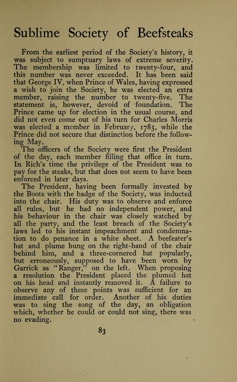 From the earliest period of the Society’s history, it was subject to sumptuary laws of extreme severity. The membership was limited to twenty-four, and this number was never exceeded. It has been said that George IV, when Prince of Wales, having expressed a wish to join the Society, he was elected an extra member, raising the number to twenty-five. The statement is, however, devoid of foundation. The Prince came up for election in the usual course, and did not even come out of his turn for Charles Morris was elected a member in February, 1785, while the Prince did not secure that distinction before the follow¬ ing May. The officers of the Society were first the President of the day, each member filling that office in turn. In Rich’s time the privilege of the President was to pay for the steaks, but that does not seem to have been enforced in later days. The President, having been formally invested by the Boots with the badge of the Society, was inducted into the chair. His duty was to observe and enforce all rules, but he had no independent power, and his behaviour in the chair was closely watched by all the party, and the least breach of the Society’s laws led to his instant impeachment and condemna¬ tion to do penance in a white sheet. A beefeater’s hat and plume hung on the right-hand of the chair behind him, and a three-cornered hat popularly, but erroneously, supposed to have been worn by Garrick as “ Ranger,” on the left. When proposing a resolution the President placed the plumed hat on his head and instantly removed it. A failure to observe any of these points was sufficient for an immediate call for order. Another of his duties was to sing the song of the day, an obligation which, whether he could or could not sing, there was no evading.