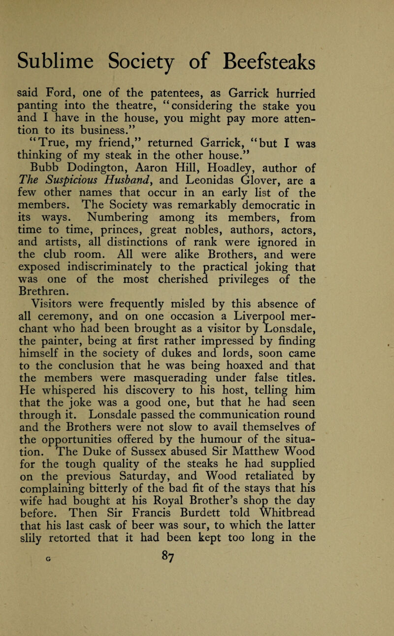 said Ford, one of the patentees, as Garrick hurried panting into the theatre, “considering the stake you and I have in the house, you might pay more atten¬ tion to its business.” “True, my friend,” returned Garrick, “but I was thinking of my steak in the other house.” Bubb Dodington, Aaron Hill, Hoadley, author of The Suspicious Husband, and Leonidas Glover, are a few other names that occur in an early list of the members. The Society was remarkably democratic in its ways. Numbering among its members, from time to time, princes, great nobles, authors, actors, and artists, all distinctions of rank were ignored in the club room. All were alike Brothers, and were exposed indiscriminately to the practical joking that was one of the most cherished privileges of the Brethren. Visitors were frequently misled by this absence of all ceremony, and on one occasion a Liverpool mer¬ chant who had been brought as a visitor by Lonsdale, the painter, being at first rather impressed by finding himself in the society of dukes and lords, soon came to the conclusion that he was being hoaxed and that the members were masquerading under false titles. He whispered his discovery to his host, telling him that the joke was a good one, but that he had seen through it. Lonsdale passed the communication round and the Brothers were not slow to avail themselves of the opportunities offered by the humour of the situa¬ tion. The Duke of Sussex abused Sir Matthew Wood for the tough quality of the steaks he had supplied on the previous Saturday, and Wood retaliated by complaining bitterly of the bad fit of the stays that his wife had bought at his Royal Brother’s shop the day before. Then Sir Francis Burdett told Whitbread that his last cask of beer was sour, to which the latter slily retorted that it had been kept too long in the 8? G